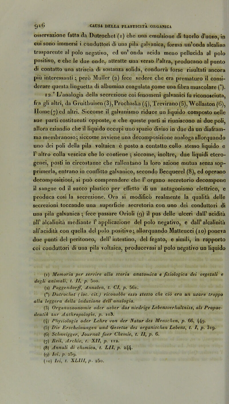 osservazione fatfa tla Dutrochel (i) che una eraulsione di tuorlo d’uovo, in cui sono immersi i conduttori di una pila galvanica, forma un’onda alcalina trasparente al polo negativo, ed un1 2 3 * 5 6 7 8 9 10 onda acida meno pellucida al polo positivo, e che le due onde, atlratte una verso l’altra, producano al punto di contatto una striscia di sostanza solida, condurrä forse risultati ancora piü interessauli • perö Müller (2) fece vedere che era prematuro il consi- derare questa linguetta di albumina coagulata come una fibra muscolare (*). 12.0 L’aualogia della secrezione coi fenomeni galvanici fu riconosciuta, fra gli altri, da Gruithuisen (3), Prochaska (4), Trevirano (5), Wollaston (6), Horae(^)ed altri. Siccome il galvanismo riduce un liquido composto nelle sue parti costituenti opposte, e che queste parti si riuniscono ai due poli, allora eziandio che il liquido occupi uuo spazio diviso in due da un diafram- ina membranoso^ siccome avviene una decomposizione analoga allorquando uno dei poli della pila voltaica e posto a contatto collo stesso liquido e l1 altro colla vescica che lo contiene 5 siccome, inoltre, due liquidi etero- genei, posti in circostanze che rallentano la loro azioue mutua senza sop- primerla, entrano in conllitto galvanico, secondo Becquerel (8), ed operano decomposizioni, si puö comprendere che 1’ organo secretorio decompone il sangue od il succo plastico per effetto di un antagonismo elettrico, e produca cosi la secrezione. Ora si modificö realmente la qualitä delle secrezioni toccando una superficie secretoria con uno dei conduttori di una pila galvanica } fece passare Orioli (9) il pus delle ulceri dall1 aciditä all1 alcalinita mediante 1’ applicazione dei polo negativo, e dall1 alcalinita all’aciditä con quella dei polo positivo} allorquando Matteucci (xo) poueva due punti dei periloneo, dell1 intestino, dei fegato, e simili, in rapporto coi conduttori di uua pila voltaica, producevasi al polo negativo un liquido (1) Memoria per servire alla storia anatomica e fisiologica dei vegetali e degli animali, t. 11, p. 5oo. (2) Poggendorff, Annalen, t. CI, p. 56i. (*) Dutrochet (loc. cit.) riconobbe esso stesso che cid era un usare troppo alla leggera della induzione dell' analogia. (3) Organozoonomie oder ueber das niedrige Lebensverhaltniss, als Propae- deutik zur Anthropologie, p. io3. (/|) Physiologie oder Lehre von der Natur des Menschen, p. 66, 44D- (5) Die Erscheinungen und Gesetze des organischen Lebens, t. /, p. 319. (6) Schweigger, Journal fuer Chemie, t. Il, p. 6. (7) Reil, Archiv, t. XII, p. 112. (8) Annali di chimica, t. Lll, p. (9) Ivi, p. 25;j. (10) Ivi, t. XLIII, p. a5o.
