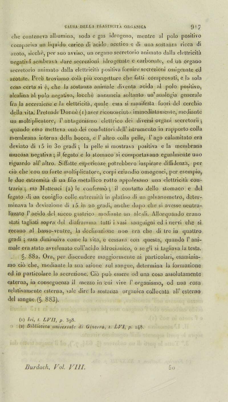 che conteneva alhumina, soda e gas idrogeno, mentre al polo positivo compariva un iiquido carico di acido acetico e di una sostanza ricca di azoto, sieche, per suo avviso, un organo secrelorio animato dalla eleltricitä negativa sembrava dare secrezioni idrogeuate c carbonate, cd un organo secrelorio animato dalla eletlricilä positiva fornire secrezioni ossigenate ed azotate. Perö troviamo colä piö congetture che falti comprovati, e la sola cosa certa si e, che la sostanza animale diventa acida al polo positivo, alcalina al polo negativo, locche annuncia soltanto un’ aualogia generale fra la secreziene e la eleltricitä, quäle essa si manifesla fuori del cerchio della vita. Preteude Donne (r) aver ricouosciuto immediatamenle, mediantc un moltiplicatore, l1 antagouismo deltrico dei diversi organi secretorii } quando esso melteva uuo dei couduttori delP istrumento in rapporto colla memhrana interna della bocca, e P allro colla pelle, l1 ago calamilato era deviato di i5 in 3o gradi ^ la pelle si mostrava positiva e la memhrana mucosa negativa • il fegato e Io stomaco si comportavano egualmente uuo riguardo all’ altro. Siffatte esperienze potrebbero iuspirare diflideoza, per ciö che cou uu forte moltiplicatore, corpi eziandio omogenei, per esempio, le due estremitä di un filo metallico rolto appalesano una eleltricitä cou- traria : ma Matteuci (2) le confermö ^ il contallo dello stomaco e del fegato di uu coniglio colle estremitä in plalino di un galvanometro, dcter- minava la deviazione di i5 in 20 gradi, anche dopo che si avesse neutra- lizzalo P acido del succo gaslrico mediante un nlcali. Allorquaudo erano stati tagliati sopra del diaframma tutli i vasi sanguigni ed i nervi che si recauo al basso-veutre, la deciinazionc non era che di tre iu quattro gradi } essa diminuiva come la vita, e cessava con questa, quando P ani- male era stato avveleuato coll’acido idroci.mico, o se gü si tagliava la tcsta. §. 882. Ora, per disceudere maggionnente ai particolari, esaminia- mo ciö che, mediante la sua azione sul sangue, determina la formazione ed in particolare la secrezione. Ciö puö essere od una cosa assolutamenle csterna, in conscguenza il mezzo in cui vive P orgauismo, od uua cosa relativamente esterua, \ale dire la sostanza orgauica collocata alP eslerno del sangue (§. 883). (1) Ivi, t. LVJl, p. 3r>8. (a) Diblioteca universale di Ginevra, t. LV1, p. 248. So Burdach, Fol. VUL
