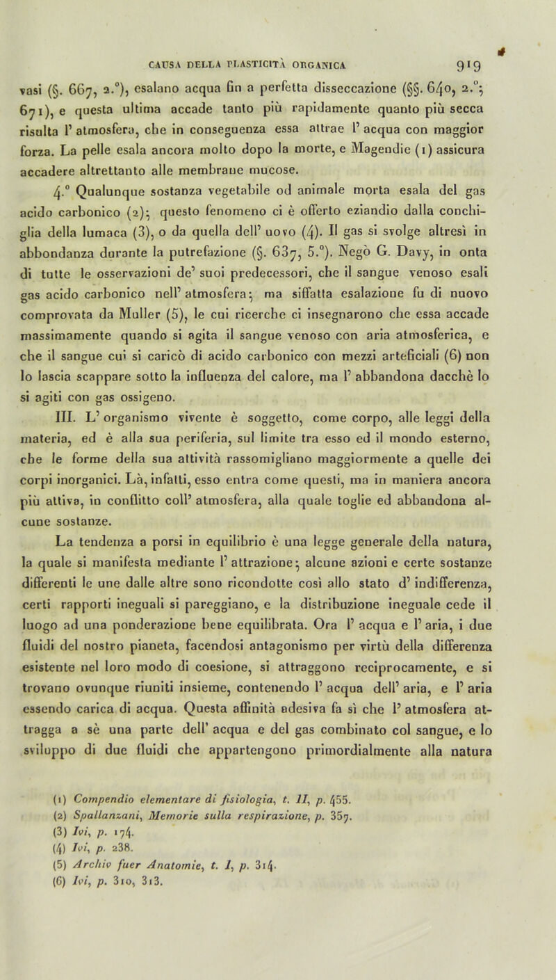 vasi (§. 667, 2.0), esalano acqua Gn a perfctta disseccazione (§§. 6/jO, 2.1 2 3 4 5’} 671), e questa ultima accade tanto piü rapidamente quanto piü secca risalta l1 atmosfera, che in conseguenza essa attrae 1’ acqua con maggior forza. La pelle esala ancora molto dopo la morte, e Magendie (i) assicura accadere altrettanto alle membrane mucose. 4-° Qualunque sostanza vegetabile od animale morta esala del gas acido carbonico (2)} questo fenomeno ci e ofl’erto eziandio dalla conchi- glia della lumaca (3), o da quella delP uovo (4). II gas si svolge altresi in abbondanza durante la putrefazione (§. 687, 5.°). Negö G. Davy, in onta di tutte le osservazioni de’ suoi predecessori, che il sangue venoso esali gas acido carbonico nelP atmosfera} ma siffatfa esalazione fu di nuovo comprovnta da Müller (5), le cui ricerche ci insegnarono che essa accade massimamente quando si agita il sangue venoso con aria atmosferica, e che il sangue cui si caricö di acido carbonico con mezzi arteßciali (6) non lo lascia scappare sotto la iufluenza del calore, ma P abbandona dacche Io si agiti con gas ossigeuo. III. L’ organismo vivente e soggetto, come corpo, alle leggi della materia, ed e alla sua periferia, sul limite tra esso ed il tnondo esterno, che le forme della sua altivita rassomigliano maggiormente a quelle dei corpi inorganici. La, infalti, esso entra come questi, ma in maniera ancora piü attiva, in conflitto coli’ atmosfera, alla quäle toglie ed abbandona al- cune sostanze. La tendenza a porsi in equilibrio e una legge generale della natura, la quäle si manifesta mediante Pattrazione^ alcune azioni e certe sostanze differenti le une dalle altre sono ricondotte cosi allo stato d’ indifferenza, certi rapporti ineguali si pareggiano, e la distribuzione ineguale cede il luogo ad una ponderazione bene equilibrata. Ora P acqua e Paria, i due fluidi del nostro pianeta, facendosi antagonismo per virtü della differenza esistente nel loro modo di coesione, si attraggono reciprocamente, e si trovano ovunque riuniti insieme, contenendo P acqua delP aria, e P aria essendo carica di acqua. Questa aflinitä adesiva fa si che 1’ atmosfera at- tragga a se una parte delP acqua e del gas combinato col sangue, e lo sviluppo di due fluidi che appartengono primordialmente alla natura (1) Compendio elementare di ßsiologia, t. II, p. 455. (2) Spallanzani, Memorie sulla respirazione, p, 357. (3) Ivi, p. 174. (4) Ivi, p. 238. (5) Archiv fuer Anatomie, t. 1, p. 314- (C) Ivi, p. 310, 3i3.