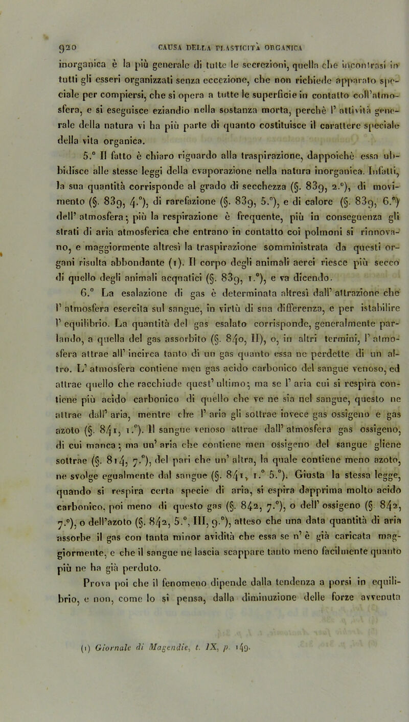 inorganica e la piü generale di tultc le secrezioni, quella che inconlrasi in tutli gli esseri organizzati senza eccczione, che non richiede apparato spo- ciale per compiersi, che si opera a tulte le superGcie in contatto coll’ntmo- sfera, e si eseguisce eziandio nella sostanza morta, perche I1 attivitä gene- rale della natura vi ha piü parte di quanto costituisce il carattere speciale della vita organica. 5. “ II fatto e chiaro riguardo alla traspirazione, dappoiche essa uh- hidisce alle stesse leggi della evaporazione nella natura inorganica. Infalti, la sua quantita corrisponde al grado di secchezza (§. 839, 2.0), di movi- niento (§. 889, 4-°)5 d* rarefazione (§. 83g, 5.°), e di calore (§. 83g, 6.°) dell’ atmosfera • piü la respirazione e frequente, piü in conseguenza gli slrati di aria atmosferica che entrano in contatto coi poltnoni si rinnova- 110, e maggiormente altresi la traspirazione somministrata da questi or- gani risulta abhondante (1). II corpo degli animali aerei riesce piü secco di quello degli animali acquatici (§. 83g, i.°), e va dicendo. 6. ° La esalazione di gas e determinata nltresl dall1 allrazione che I1 atmosfera esercita sul sangue, in virlü di sna differenza, e per istabilire V equilibrio. La quantita del gas esalato corrisponde, generalmente par- lando, a quella del gas assorbito (§. 840, II), o, in altri termiui, l1 atmo- sfera altrae all1 incirca tanto di uri gas quanto essa ne perdette di an al- tro. L1 atmosfera contiene men gas acido carbonico del sangue venoso, ed attrae quello che racchiude quest’ ultimo*, ma sc l1 aria cui si respira con- tiene piü acido carbonico di quello che ve ne sia nel sangue, questo ne attrae dall1 aria, mentre cbe 1’ aria gli sottrae invece gas ossigeno e gas azoto (§. 841, i.°). 11 sangue venoso attrae dall’atmosfera gas ossigeno, di cui manca ^ ma uu’ aria che contiene men ossigeno del sangue gliene sottrae (§. 81 4, 7.°), del pari che un1 altra, la quäle contiene meno azoto, ne svolge egualmente dal sangue (§. 841 ■> i*° 5.°). Giusta la stessa legge, quando si respira certa specie di aria, si espira dapprima molto acido carbonico, poi meno di questo gas (§. 842, 7.0), o dell1 ossigeno (§ 842, 7.0), o dell’azoto (§. 842, 5.°, III, 9.0), atteso che una data quantita di aria assorhe il gas con tanta minor avidita che essa se n1 e gia caricata mag- giormente, e che il sangue ne lascia scappare tanto meno facilniente quanto piü ne ha giä perduto. Prova poi che il fenomeno dipende dalla tendenza a porsi in equili- brio, e non, corne lo si pensa, dalla diminuzione delle forze avvenuta (1) Giornale di Magen die, t. IX, /> njo*