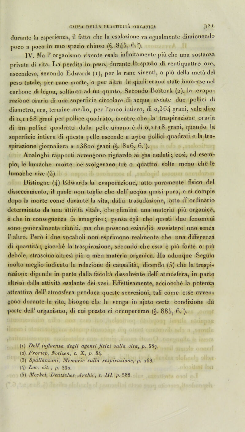 durante !a esperienza, il fatto che la esalazione va egualmentc diminuendo poco a poco in uno spazio chiuso (§. 845, 6.°). IV. Ma I’ organismo vivcnte esala infinitamente piü che una sostanza privata di vita. La perdita in peso, dnrante Io spazio di venliquattro ore, ascendeva, secondo Edwards (i), per le rane viventi, a piü della mela del peso totale, per rane morte, o per altre le cjuali erano state inunerse nel carhone di legna, soltanto ad un quinto. Secondo Bostock (2), la evapo-, razione oraria di una superücie circolare di acqua avente due pollici di diametro, era, termine medio, per l’anno intiero, di o,364 grani, vale dire di 0,1 i58 grani per pollice quudrato, mentre che la traspirazione oraiia di un pollice quadrato dalla pelle umana e di 0,2118 grani, quando la superficie intiera di questa pelle ascende a 2700 pollici quadrali e la tra- spirazione giornaliera a i38oo grani (§. 816, 6.°). Analoghi rapporti avvengono riguardo ai gas esalati} cosi, ad esem- pio, le lumache morte ne svolgevano tre o quattro volte raeno che le lumache vive (3). Distingue (4) Edwards la evaporazione, atto puramente fisico del disseccamento, il quäle non toglie che dell1 2 3 4 5 acqua quasi pura, e si compie dopo la morte come durante la vita, dalla trasudazione, atto d1 ordinario deterniinato da una attivilä vitale, che elimina una materia piü organica, e che in conseguenza fa smagrire } pensa egli che questi due fenomeui sono generalmente riuniti, ma che possono eziandio sussistere uno senza r allro. Perö i due vocaboli non esprimono realmenle che una differenza di quantilä ^ giacche la traspirazione, secondo che essa e piü forte o piü dehole, strascina altresi piü o men materia organica. Ha adunque Seguin molto meglio indicato la relazione di causalitä, dicendo (5) che la traspi- razione dipende in parte dalla facolla dissolvente dell1 atmosfera, in parle altresi dalla attivita esalante dei vasi. Effettivamente, acciocche la potenza attrattiva dell1 atmosfera produca queste secrezioni, tali come esse avven- gono durante la vita, bisogna che le venga in ajuto certa condizione da parle dell1 organismo, di cui presto ci occuperemo (§. 885, 6.°). (1) Dell' inßuenza degli agenti ßsici Sulla vita, p. 585. (2) Froriep, Notizen, t. X, p 84. (3) Spallanzani, Memorie sulla respirazione, p. 1G8. (4) Loc. cit., p. 33o.