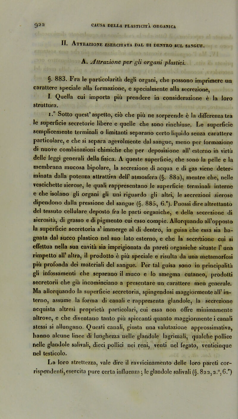 II. AtTUAZIONE ESERC1TATA DAL DI DENTUO SUL SANGUE. A. Altrazione per gli organi plastici. §. 883. Fra le particolarita degli organi, che possono imprimere un carattere speciale alla formazione, e specialmente alla secrezione, I. Quella cui importa piü prendere in considerazione e la loro struttura. i. Sotto quest’ aspetto, ciö che piü ne sorprende e la differenza tra le superficie secretorie libere e quelle che sono rinchiuse. Le superficie semplicemente terminali o limitanti separano certo liquido senza carattere particolare, e che si separa agevolmente dal sangue, meno per formazione di nuove combinazioni chimiche che per deposizione all’ esterno in virtü delle leggi generali della Gsica. A queste superficie, che sono la pelle e la membrana mucosa bipolare, la secrezione di acqua e di gas viene deter- minata dalla potenza attrattiva dell’ atmosfera (§. 882), meutre che, nelle vescichette sierose, le quali rappresentano le superficie terminali interne e che isolano gli organi gli uni riguardo gli altri, le secrezioni sierose dipendono dalla pressione del sangue (§. 885, 6.°). Puossi dire altrettanto del tessuto cellulare deposto fra le parti organiche, e della secrezione di sierosita, di grasso e di pigmento cui esso compie. Allorquando all’opposlo la superficie secretoria s’ immerge al di dentro, in guisa che essa sia ba- gnata dal succo plastico nel suo lato esterno, e che la secrelzione cui si efiettua nella sua cavita sia imprigionata da pareti organiche situate 1’ una rimpetto all’ altra, il prodotlo e piü speciale e risulta da una metamorfosi piü profonda dei materiali del sangue. Per tal guisa sono in principalita gli infossamenti che separano il muco e Io smegma cutaneo, prodotti secretorii che giä incominciano a presentare un carattere men generale. Ma allorquando la superficie secretoria, spingendosi maggiormeute all’ in- terno, assume la forma di canali e rappresenta glandole, la secrezione acquista altresi proprieta particolari, cui essa dou offre minimamente altrove, e che diventauo tanto piü spiccanti quanto maggiormente i canali stessi si allungano. Questi canali, giusta una valutazioue approssimativa, hanno alcune linee di lunghezza nelle glandole lagrimali, qualche pollice nelle glandole salivali, dieci pollici uei reni, venti nel fegato, venticinque nel testicolo. La loro strettezza, vale dire il ravvicinamento delle loro pareti cor-