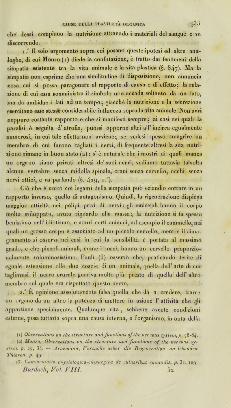 che dessi compiano la nutrizione allracndo i materiali dcl sanguc e va discorrendo. i.° II solo argomento sopra cui posano queste ipotesi ed altre ana- loghe, di cui Monro (i) diede la confutazione, e tratto dai fenomeui della simpntia esisteute tra la vita animale e la vita plastica (§. 847). Ma la simpatia non esprime che una similitudine di disposizioue, non annuncia cosa cui si possa paragonare al rapporto di causa e di effetto} la rela- zione di cui essa somministra il simbolo non accade soltanto da un lato, n»a da ambidue i lati ad un tempo^ giacche la nutrizione e la secrezione esercitano esse stesse considerabile irifluenza sopra la vita animale. Non avvi neppure costante rapporto e che si manifesti sempre} ai casi uei quali la paralisi e seguila d’alrofia, puossi opporne altri all1 2 3 incirca egualmente numerosi, in cui tale effetto non avviene^ se vedesi spesso smagrire un roembro di cui furono tagliati i nervi, di frequente altresi la sua nutri- zioue rimane in buon stato (2) ^ s1 e naturale che i moslri ai quali manca un organo siano privati altresi de1 suoi nervi, vediamo tuttavia lalvolta alcune vertebre senza midolla spinale, crani senza cervello, occhi scnza nervi ottici, e va parlando (§. 4—9? i)- Ciö che e unito coi legami della simpatia puö eziandio entrare in un rapporto inverso, quello di antagonismo. Quiudi, la rigenerazioue dispiega maggior atlivita nei polipi privi di nervi } gü emicefali hanno il corpo molto sviluppato, avuto rigoardo alla massa ^ la nutrizione si ia spesso benissimo nell1 idiotismo, e sonvi certi animali, ad esempio il cammello, nei quali un grosso corpo e associato ad un piccolo cervello, mentre il dima- gramento si osserva nei casi in cui la sensibilitä e portata al massimo grado, e che piccoli animali, come i sorci, hanno un cervello proporzio- nalmente voluminosissimo. Pauli (3) osservö che, praticando ferile di cguale estensione alle due coscie di un anirnale, quella dell’arto di cui tagliavasi il nervo crurale guariva molto piü presto di quella dell’ allro membro sul quäle era rispettato questo nervo. 2.0 E opinione assolutanienle falsa quella che da a credere, trarre un organo da uu allro la potenza di meliere in azione l1 atlivita che gli appartiene specialinente. Qualunque vita, sebbeue avente condizioni esterne, posa tuttavia sopra una causa interna, e l’organismo, in onla della (1) Observations on the structure and functions of the nervous System, jj. 58-84. (2) Monro, Observations on the structure and functions of the nervous Sy- stem, p. 25, 34. — Arnemann, Versuche ueber die Regeneration an lebenden Thieren, p. 49- (3) Commentatio physiologico-chirurgica de vulncribus sanandis, p. 31, ioq- fiurdachy Vcl. Vlll. 5 a