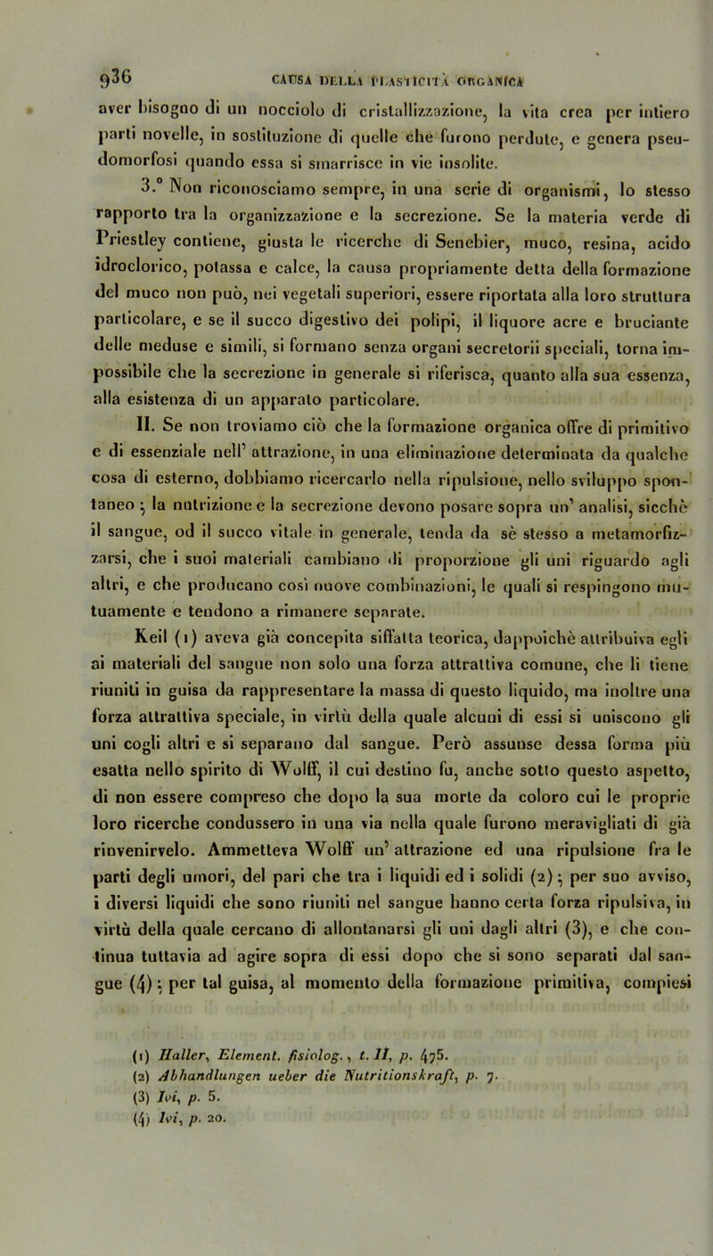 9^6 CAUSA DELLA ÜLAS'rtCltÄ OncANfCA aver bisogno di un nocciolo di cristallizzazione, la vita crea per inliero parli novelle, in sosliluzione di quelle che furono perdute, e genera pseu- domorfosi quando essa si sinarrisce in vie insolite. 3.° Non riconosciamo sempre, in una serie di organismi, lo stesso rapporlo tra la organizzazione e la secrezione. Se la materia verde di Priestley contiene, giusta le ricerche di Senebier, muco, resina, acido idroclorico, potassa e calce, la causa propriamente detta della formazione del muco non puö, nei vegetali superiori, essere riportala alla loro strutlura parlicolare, e se il succo digestivo dei polipi, il liquore acre e bruciante delle meduse e simili, si formano senza organi secrelorii speciali, torna irn- possibile che la secrezione in generale si riferisca, quanto alla sua essenza, alla esistenza di un apparalo parlicolare. II. Se non troviamo cio che la formazione organica offre di primitivo e di essenziale nell’ attrazione, in una eliminazione delerminata da qualche cosa di esterno, dobbiamo ricercarlo nella ripulsione, nello sviluppo spoti- taneo ^ la nnlrizione e la secrezione devono posare sopra un1 2 3 4 analisi, sieche il sangue, od il succo vitale in generale, tenda da se stesso a metamorfiz- zarsi, che i suoi maleriali cambiano di proporzione gli uni riguardo agli allri, e che producano cosi nuove combinazioni, le quali si respingono mu- tuamente e tendono a rimanere separate. Keil (i) aveva giä concepita siflälta teorica, dappoiche altribuiva egli ai inateriali del sangue non solo una forza attrattiva comune, che li tiene riuniti in guisa da rappresentare la massa di questo liquido, ma inollre una forza attrattiva speciale, in virlü della quäle aleuui di essi si uniscouo gli uni cogli altri e si separano dal sangue. Perö assuuse dessa forma piü esatta nello spirito di Wolff, il cui destino fu, anche sotto questo aspetto, di non essere compreso che dopo la sua morte da coloro cui le proprie loro ricerche condussero in una via nella quäle furono meravigliati di giä rinvenirvelo. Ammetteva Wolff un’ attrazione ed una ripulsione fra le parti degli umori, del pari che tra i liquidi ed i solidi (2) • per suo avviso, i diversi liquidi che sono riuniti nel sangue hauno certa forza ripulsiva, in virtu della quäle cercano di allontanarsi gli uni dagli altri (3), e che con- tinua tuttavia ad agire sopra di essi dopo che si sono separati dal san- gue (4) ‘1 per tal guisa, al momeulo della formazione primitiva, compiesi (1) Haller, Element, fisiolog., t. II, p. 4^5. (2) Abhandlungen ueber die Nutritionskraft, p. 7. (3) JW, p. 5. (4) hi, p. 20.