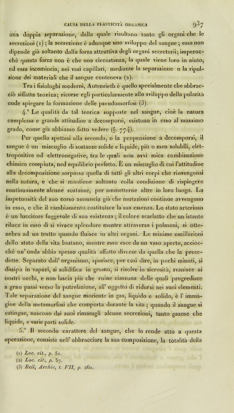 una doppia separazione, dalla quäle risultnno lanto g!i organi che le secrezioni (i) ^ la secrezione e adunque uno sviluppo del sangue ; essa non dipende giä soltanto dalla lorza attrattiva degli organi secretorii} imperoc- che questa forza non e che una circostanza, la quäle viene loro in aiuto, ed essa incomincia, nei vasi capillari, medianle la separazioue o la ripul- sione dei materiali che il sangue conteneva (2). Tra i fisiologhi nioderni, Autenrieth e quello specialmente che abbrac- ciö sifFatta teorica: ricorse egli particolarmente allo sviluppo della polarilä oude spiegare la formazione delle pscudomorfosi (3). 4.0 Le qualitä da tal teorica supposte nel sangue, cioe la natura complessa e grande attiludine a decomporsi, esistono in esso al massimo grado, come giä abbiamo fatto vedere (§. 774)- Per quello spettasi alla seconda, o la propensione a decomporsi, il sangue e un miscuglio di sostanze solide e liquide, piü o men soluhlli, elel- tropositive od eletlronegative, tra le quali non avvi mica combinazione chimica compiuta, ned equilibrio perfetto. E un miscuglio di cui l’attitudine alla decomposizione sorpassa quella di tutti gli altri corpi che rinvengonsi nella natura, e che si mantierie soltanto colla condizione di rispingere continuamente alcune sostanze, per ammetterne altre in loro luogo. La impetuositä del suo corso annuncig giä che mutazioni continue avvengono in esso, e che il cambiamento costituisce la sua essenza. Lo stato arterioso c un luccicore fuggevole di sua esistenza • il colore scarlatto che un istante riluce in esso di si vivace splendore mentre allraversa i polmoni, si otte- nebra ad un tratto quando fluisce in altri organi. Le minime oscillazioni dello stato della vita bastano, mentre esso esce da un vaso aperto, accioc- che un’ onda abbia spesso qualitä alFatto diverse da quella che la prece- dette. Separato dali1 organismo, spurisce, per cosi dire, in pochi minuti, si dissipa in vapori, si solidifica in grumo, si risolve in sierositä, svanisce ai nostri occhi, e non lascia piü che ruine ciascuna delle quali progredisce a gran passi verso la putrefazione, all’ oggetto di ridursi nei suoi elementi. Tale separazione del sangue moriente in gas, liquido e solido, e I’ imma- gine della metaniorfbsi che comporta durante la vita • quando il sangue si estingue, nascono dai suoi rimasugli alcune secrezioni, tanto gazose che liquide, e varie pnrti solide. 5.° II secondo carattere del sangue, che lo rende atto a questa operazione, consiste nelF abbracciare la sua coinposizione, la totalitä della (1) Loc. cit., p. 5i. (2) Loc. cit., p. 57. (3) Heil, Archiv, t, VII, p. 260.