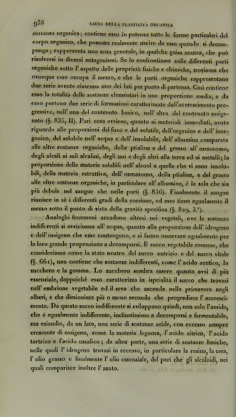 sostanza organica* conticne esso in potenza tuttc le forme paiiicolari del corpo organico, ehe possono realmcnte uscire da esso quando si decom- ponga ; rappresenta tma cosa generale, in qualche guisa neutra, che puö risolversi in diversi antagonismi, Se Io confrontiamo colle differenti parLi orgamche sotto I aspetto delle proprieta fisiche e chimiche, troyiamo che ovunque esso occupa il mezzo, e che le parti organiche rappresentano due serie avente ciascuna uno dei lati per punto di partenza. Cosi contiene esso la totalitä delle sostanze elementari in una proporzione niedia, e da esso partono due serie di formazioni caratterizzate dall’accrescimento pro- gressi\o, nell una del contenuto hasico, nelPaltra del contenuto ossi^e- nato (§. 835) II). Pari cosa avviene, quanto ai materiali immediati, avuto riguardo alle proporzioni del Gsso e del volatile, delPorganico e delP inor- ganico, del solubile nell acqua e delP insolubile, delP albumina comparata alle altre sostanze organiche, della' ptialina e del grasso alP osmazomo, degli alcali ai sali alcalini, degü uni e degli altri alla terra ed ai metalli-, la proporzione delle materie solubili nell’ alcool a quelle che vi sono insolu- hili, della materia estrattiva, delP osmazomo, della ptialina, e del grasso alle altre sostanze organiche, in particolare alP albumina, e la sola che sia piü debole nel sangue che nelle parti (§. 83G). Finalmente il sangue riunisce in se i differenti gradi della coesione, ed esso tiene egualmente il mezzo sotto il punto di vista della gravith speciGca (§. 829, 3.°), Analoghi fenomeni accadono allresi nei vegetali, ove le sostanze indifferenli si avviciuano alP acqua, quanto alla proporzione delP idrogeno e delP ossigeno che esse contengono, e si fanno osservare egualmente per la loro grande propensione a decomporsi. II succo vegetabile comune, che consideriamo come lo stato neutro del succo nutrizio e del succo vitale (§. 66i), non contiene che sostanze indifferenti, come P acido acetico, Io zucchero e la gomma. Lo zucchero sembra essere quanto avvi di piü essenziale, dappoiche esso caratterizza in ispcialita il succo che trovasi nell1 embrione vegetabile ed il sevo che ascende nella primavera negli alberi, e che diminuisce piü o meno secondo che progredisce P accresci- mento. Da questo succo indifferente ai sviluppano quindi, non solo Pamido, che e egualmente indifferente, inclinatissimo a decomporsi e fermentabile, ma eziandio, da un lato, una serie di sostanze acide, con eccesso sempre crescente di ossigeno, come la materia legnosa, P acido citrico, P acido tartrico e Pacido ossalico } da altra parte, una serie di sostanze basiche, uelle quali P idrogeno trovasi in eccesso, in particolare la resina, la cera, P olio grasso e Gnalmente P olio essenziale, del pari che gli alcaloidi, uei quali compariscc inoltre P azoto.