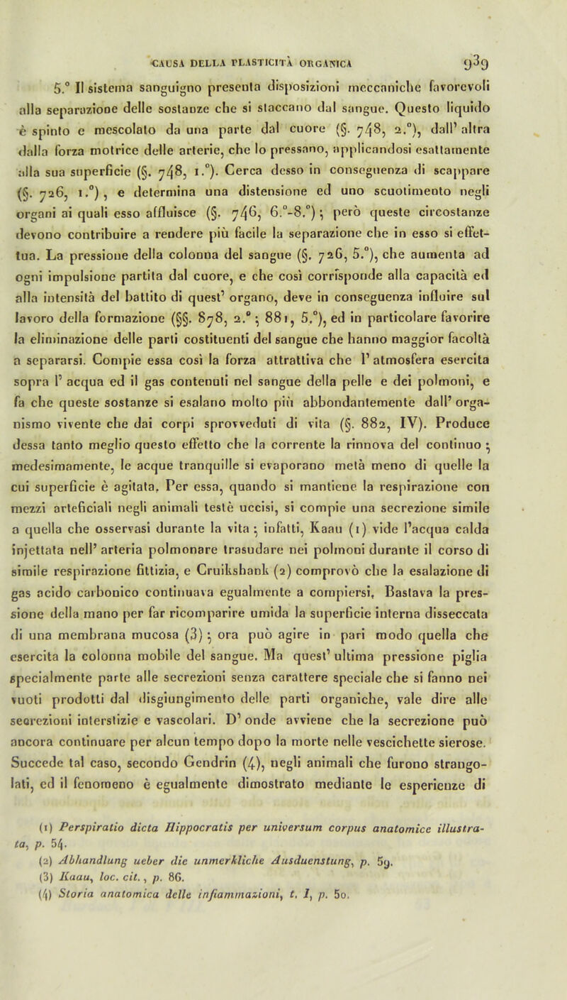 5.° II sistema sanguigno preseula disposizioni mcccaniche favorcvoli alla separuzioDe delle soslauzc che si slaccano dal sangue. Questo liquido e spinto e mescolato da una parte dal cuore (§. 748, 2>°)5 da'll’ al,ra «lalla forza motrice delle arterie, che Io pressano, appllcandosi csattainente alla sua snperficie (§. 748, i.°). Cerca desso in consegnenza di scappare (§. 726, i.°), e determina una distensione ed uno scuotimento negli organi ai quali esso affluisce (§. 7465 6.’-B.0) } perö queste circoslanze devono contribuire a rendere piü facile la separazione che in esso si efFet- tua. La pressione della colonna del sangue (§. 726, 5.°), che aumenta ad ogni impulsioue partila dal cuore, e che cosi corrfsponde alla capacilä ed alla iutensitä del hallito di quest1 organo, deve in conseguenza influire sul lavoro della formazione (§§. 878, 2.0 ^ 881, 5.°), ed in particolare favorire la eliminazione delle parti costituenti del sangue che hanno maggior facoltä a separarsi. Compie essa cosi la forza attrattiva che 1’ atmosfera esercita sopra P acqua ed il gas contenuti nel sangue della pelle e dei pohnoni, e fa che queste sostanze si esalano molto piü abbondantemente dall’ orga- nismo vivente che dai corpi sprovveduli di vita (§. 882, IV). Produce dessa tanto meglio questo effetto che la corrente la rinnova del continuo • medesimamente, le acque tranquille si evaporano metä meno di quelle la cui superficie e agitata. Per essa, quando si mantiene la respirazione con mezzi arteficiali negli animali teste uccisi, si compie una secrezione simile a quella che osservasi durante la vita ^ infatti, Kaan (1) vide l’acqua calda injettata nell’ arteria polmonare trasudare nei polmoui durante il corso di simile respirazione filtizia, e Cruilishank (2) comprovö che la esalazione di gas acido caibonico continuava egualmente a compiersi, Baslava la pres- sione della mano per far ricomparire umida la superficie interna disseccata di una membrana mucosa (3) } ora puo agire in pari modo quella che esercita la colonna mobile del sangue. Ma quest’ ultima pressione pigüa specialmente parte alle secrezioni senza carattere speciale che si fanno nei vuoti prodotli dal disgiungimento delle parti organiche, vale dire alle seorezioni interslizie e vascolari. D’ onde avviene che la secrezione puö ancora continuare per alcun tempo dopo la morte nelle vescichette sierose. Succede tal caso, secondo Gendrin (4), negli animali che furono straugo- lati, cd il fenomeno e egualmente dimostrato mediante 1c esperienze di (j) Perspiratio dicta Ilippocratis per Universum corpus anatomicc illustra- ta. p. 54. (2) Abhandlung ueber die unmerkliche Ausducnstung, p. 5y. (3) Knau, loc. eil., p. 8G.