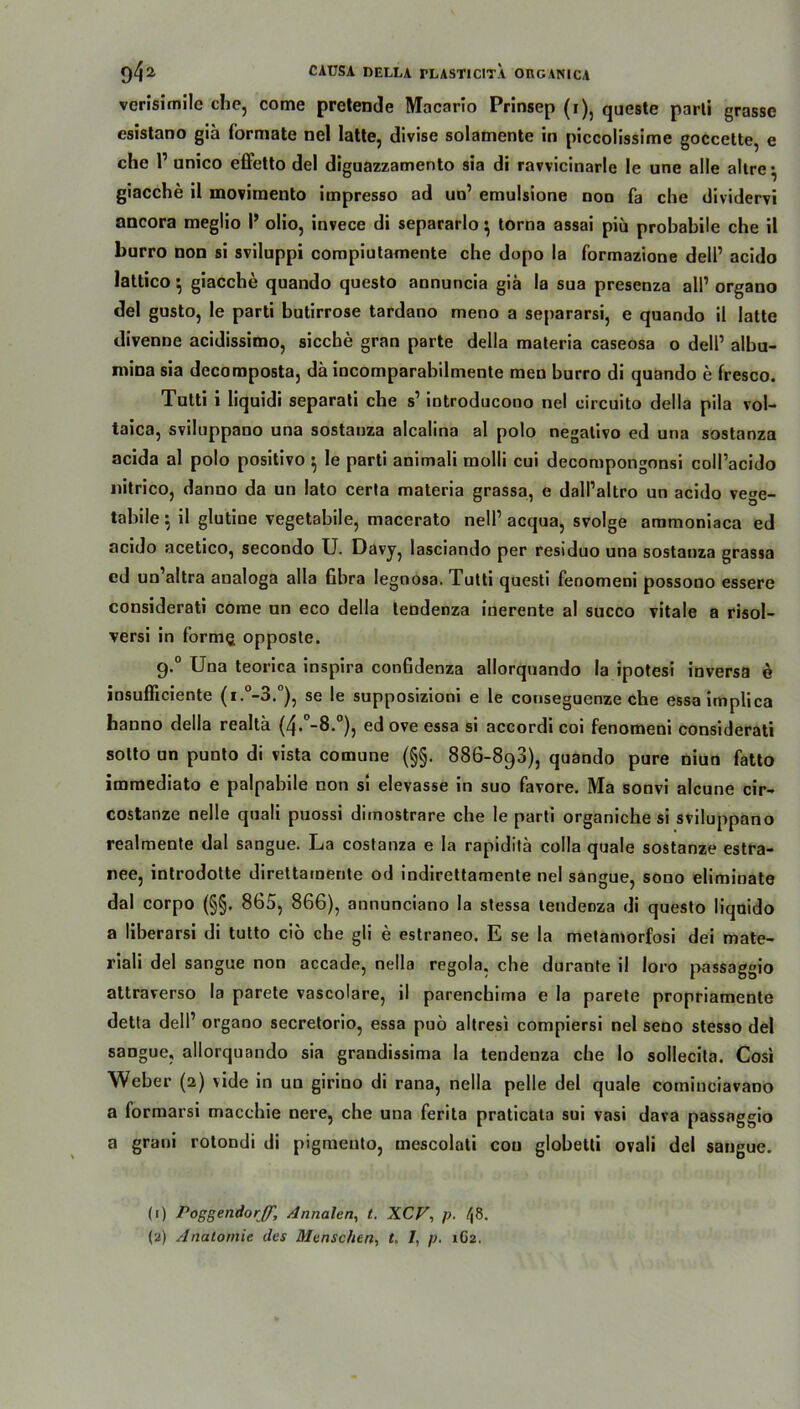 vcrisimile che, come pretende Macario Prinsep (i), queste parti grasse esistano gia formale nel latte, divise solamente in piccolissime goccette, e che P unico effetto del diguazzamento sia di ravvicinarle le une alle altre- giacche il movimento impresso ad un’ emulsione non fa che dividervi ancora meglio I’ olio, invece di separarlo } torna assai piü probabile che il burro non si sviluppi compiutamente che dopo la formazione dell’ acido lattico $ giacche quando questo annuncia giä Ia sua presenza all’ organo del gusto, le parti butirrose tardano meno a separarsi, e quando il latte divenne acidissimo, sieche gran parte della maleria caseosa o dell’ albu- mina sia decomposta, da incomparabilmente men burro di quando e fresco. Tutti i liquidi separati che s1 introducono nel circuito della pila vol- taica, sviluppano una sostauza alcalina al polo negativo ed una sostanza acida al polo positivo } le parti animali molli cui decompongonsi eoll’aeido nitrico, danno da un lato certa materia grassa, e dall’altro un acido vege- tabile i il glutine vegetabile, macerato nell1 acqua, svolge aramoniaca ed acido acetico, secondo U. Davy, lasciando per residuo una sostanza grassa cd un’altra aualoga alla fibra legnosa. Tutti questi fenomeni possono essere considerati come un eco della tendenza inerente al succo vitale a risol- versi in forme opposte. g.° Una teorica inspira confidenza allorquando la ipotesi inversa e iosufficiente (i.°-3.°), se le supposizioni e le conseguenze che essaimplica hanno della realla (4. -8.°), ed ove essa si accordi coi fenomeni considerati sotto un punto di vista comune (§§. 88G-893), quando pure niuo fatto immediato e palpabile non si elevasse in suo favore. Ma sonvi alcune cir- costanze nelle quali puossi diinostrare che le parti organiche si sviluppano realmente dal sangue. La costanza e la rapiditä colla quäle sostanze estra- nee, introdotte direttamerite od indirettamente nel sangue, sono eliminate dal corpo (§§. 865, 866), annunciano la stessa tendenza di questo liquido a liberarsi di tutto ciö che gli e estraneo. E se la metamorfosi dei mate- riali del sangue non accade, nella regola. che durante il loro passaggio attraverso la parete vascolare, il parenebima e Ia parete propriamente detta dell’ organo secretorio, essa puö altresi compiersi nel seno stesso del sangue, allorquando sia grandissima la tendenza che lo sollecita. Cosi Weber (2) vide in un girino di rana, nella pelle del quäle cominciavano a formarsi macchie nere, che una ferita praticata sui vasi dava passaggio a grani rotondi di pigmento, mescolati con globetti ovali del sangue. (1) Poggendorff', Annalen, t. XCV, p. <|8.