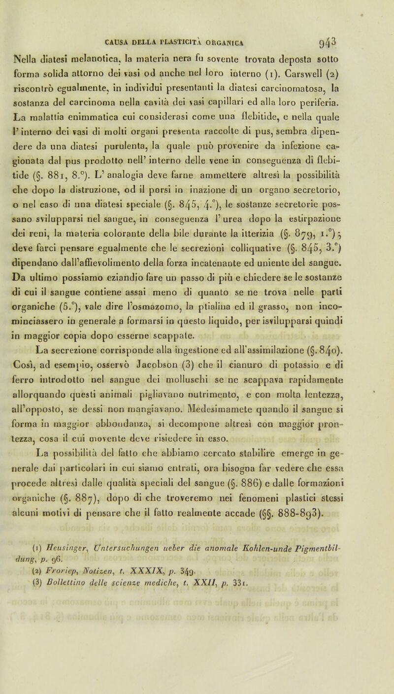 Nella diatesi melanotica, la materia nera fu sovente trovata deposta sotto forma solida attorno dei vasi od anche nel loro iolerno (i). Carswell (2) risconlrö egualinente, in iudividui presentanti la diatesi carcinomatosa, la sostanza del carcinoma nella cavitä dei vasi capillari ed alla loro periferia. La malattia enimmatica cui considerasi come uua flebitide, e nella quäle l’interno dei vasi di molli orgaui presenta raccolte di pus, sembra dipen- dere da una diatesi purulenta, la quäle puö provenire da infezione ca- gionata dal pus prodotto nell’ interno delle veoe in conseguenza di flebi- tide (§. 881, 8.°). L’ analogia deve farne ammettere altresi la possibilitä ehe dopo la distruzione, od il porsi in inazione di un organo secretorio, o nel caso di uua diatesi speciale (§. 845, 4-°)5 le sostanze secretorie pos- sano svilupparsi nel sangue, in conseguenza l1 2 3 urea dopo la estirpazioue dei reni, la maleria colorante della bile durante la ilterizia (§. 879, i.°) j deve farci pensare egualmente che le secrezioni colliquative (§. 845, 3.°) dipendano dall’aflievolirnento della forza incateuante ed uuieute del sangue. Da ultimo possiamo eziandio fare un passo di piü e chiedere se le sostanze di cui il sangue contiene assai meno di quanto se ne trova nelle parti organiche (5.°), vale dire Posmazomo, la ptialina ed il grasso, non inco- minciassero in generale a formarsi in questo liquido, per isvilupparsi quindi in maggior copia dopo esserne scappate. La secrezione corrisponde alla ingestione ed aH’assimilazione (§.84o). Cosi, ad esempio, osservö Jacobson (3) che il ciauuro di potassio e di ferro introdotto nel sangue dei moliuschi se ne scappava rapidamente allorquando questi animali pigliavano nutrimento, e con molta lentezza, all’opposto, se dessi non mangiavano. Medesimamete quando il sangue si forma in maggior abbondanza, si decompone altresi con maggior pron- lezza, cosa il cui movente deve risiedere in esso. La possibilitä del fatto che abbiamo cercato stabilire emerge in ge- nerale dai particolari in cui siamo entrati, ora bisogna far vedere che essa procede altresi dalle qualitä speciali del sangue (§. 886) e dalle formazioni organiche (§. 88^), dopo di che troveremo nei fenomeni plaslici stessi alcuni motivi di pensare che il fatto realmeole accade (§§. 888-898). (1) Heusinger, Untersuchungen ueber die anomale ILolilen-unde Pigmentbil- dung, p. 96. (2) Froriep, Notizen, t. XXXIX, p. 3^9•