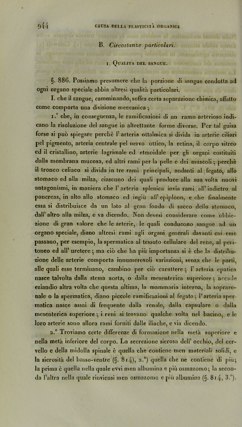 B. Circoslanze particolari. I. QöALITA DEL SANGUE. §. 886. Possiamo presumere che la porzione di sangue condotta ad ogni organo speciale abbia altresi qualita particolari. I. che ii sangue, camminando, soffra certa separazione chimica, affalto come comporla una divisione meccanica •, 1. ° che, in coriseguenza, le ramificazioni di un ramo arterioso indi- cano la risoluzione del sangue in altrettante forme diverse. Per tal guisa forse si puo spiegare perche P arteria oltalmica si divida in arterie ciliari pel pigmento, arteria centrale pel nervo otlico, la retina, il corpo vitreo ed il cristallino, arterie lagrimale ed etmoidale per gli organi costituiti dalla membrana mucosa, ed altri rami per la pelle e dei muscoli • perche il tronco celiaco si divida in Ire rami principali, andanti al fegato, allo stomaco ed alla milza, ciascuno dei quali produce alla sua volta nuovi antagonismi, in maniera che P arteria splenica invia rami all’ indielro al pancreas, in alto allo stomaco ed ingiü all’epiploon, e che finalmente essa si distribuisce da un lato al gran fondo di sacco dello stomaco, dalP altro alla milza, e va dicendo. Non devesi considerare come obbie- zione di gran valore che le arterie, le quali conducono sangue ad un organo speciale, diano altresi rami agli organi generali davanti cui esse passano, per esempio, la spermatica al tessuto cellulare del rene, al peri- toneo ed all1 uretere; ma cib che ha piü importanza si e che la distribu- zione delle arterie comporta innumerevoli variazioni, senza che le parti, alle quali esse terminano, cambino per ciö carattere ; P arteria epatica nasce talvolta dalla stessa aorta, o dalla mesenterica superiore: accade eziandio altra volta che questa ultima, la mammaria interna, la soprare- nale o la spermatica, diano piccole ramificazioui al fegato* 1’arteria sper- matica nasce assai di frequente dalla renale, dalla capsulare o dalla mesenterica superiore ; i reni si trovano qualche volta nel bacino, e le loro arterie sono allora rami forniti dalle iliache, e via dicendo. 2. ° Troviamo certe dißerenze di formazione nella meta superiore e nella metä inferiore del corpo. La secrezione sierosa delP occhio, del cer- vello e della midolla spinale e quella che contiene men materiali solidi, e la sierositä del basso-ventre (§. 8i4), 2.°) quella che ne contiene di piü; la prima e quella nella quäle evvi men albumina e piü osmazomo; la secon- da Paltra nella quäle rinviensi men osmazomo e piü albumina (§. 814? 3-n).