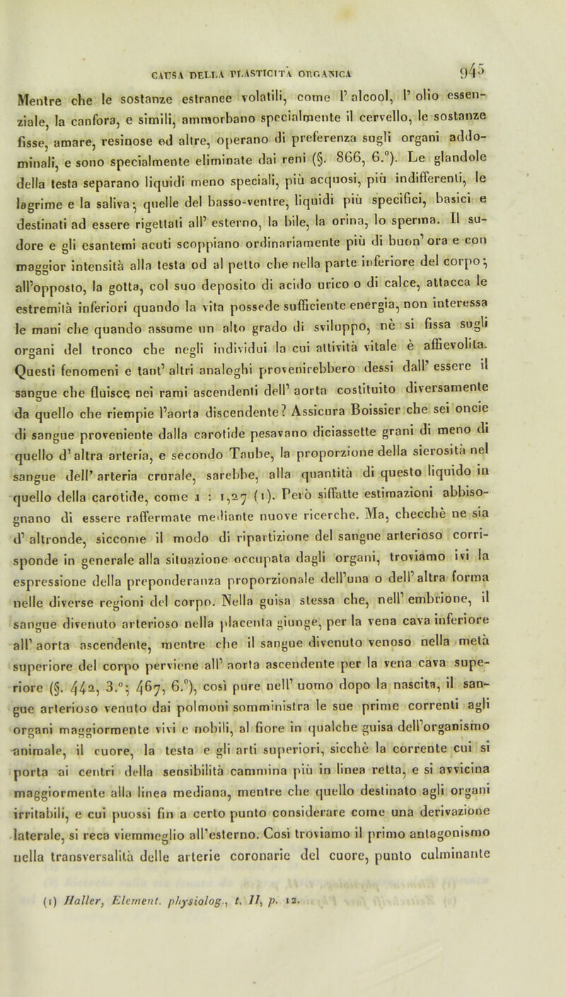 CAUSA DEUT.A rl.ASTIClTY OEGAOTCA 94 Mentre che le sostanze estrance volalili, cotne P alcool, I’ olio cssen- ziale, la canfora, e simili, ammorbano specialijiente il cervello, le sostanze fisse, amare, resinose ed allre, operano di preferenza sugli organi addo- minali, e sono specialmente eliminate dai reni (§. 866, 6. ). Le glandole della testa separano liqnidi meno speciali, piü acquosi, piü indifferenti, le lagrime e Ia saliva- quelle del hasso-ventre, liquidi piü specifici, basici e destinati ad essere rigettati all’ esterno, la bile, la orina, lo sperma. II su- dore e gli esantemi acuti scoppiano ordinnriamente piü di buon1 ora e con maggior intensitä alla testa od al petto che nella parte inferiore del corpo •, alPopposto, la gotta, col suo deposito di acido urico o di calce, attacca le estremilä inferiori quando la vita possede sufficiente energia, non interessa le mani che quando assume un alto grado di sviluppo, ne si fissa sugli organi del tronco che negli in di vid ui la cui altivitä vitale e affievolita. Questi fenomeni e tant’ al tri analoghi provenirebbero dessi dall essere n sangue che fluisce nei rami ascendenti delP aorta costituito diversamente da quello che riempie Paorta discendente? Assicura Boissier che sei oncie di sangue proveniente dalla carotide pesavano diciassette grani di meno di quello d’altra arteria, e secondo Taube, la proporzione della sierosita nel sangue delP arteria crurale, sarebbe, alla quantitä di questo liquido in quello della carotide, come i : 1,27 (1). Perö sifFatte estimazioni abbiso- enano di essere raffermale mediante nuove ricerche. Ma, checche ne sia d1 allronde, siccome il modo di ripartizione del sangue arterioso corri- sponde in generale alla situazione occupata dagli organi, troviamo ivi la espressione della preponderanza proporzionale dell’una o dell altra forma nelle diverse regioni del corpo. Nella guisa stessa che, nell embrione, il sangue divenuto arterioso nella placenta giunge, per la vena cava inferiore all1 aorta ascendente, mentre che il sangue divenuto venoso nella metä superiore del corpo perviene all1 aorta ascendente per la vena cava supe- riore (§. 442, 3.°; 4^7, 6-°), cosi Plire nelP uomo dopo la nascita, il san- gue arterioso venuto dai polmoni somministra le sue prime correnti agli organi maggiormente vivi e nobili, al fiore in qualche guisa dell organismo animale, il cuore, la testa e gli arti superiori, sieche la corrente cui si porta ai centri della sensibilitä cammina y>iü in linea relta, e si avvicina maggiormente alla linea mediana, mentre che quello deslinato agli organi irritabili, e cui puossi fm a certo punto considerare come una derivazione laterale, si reca viemmeglio all’esterno. Cosi troviamo il primo antagonismo nella transversalilä delle arterie coronarie del cuore, punto culminante