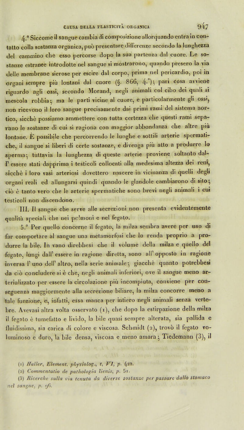 /|.° Slccome il sangue cambia di composizione allorquando enlra in con- latto colla sostanza organica, puö presentore differenze secondo la lunghezza del cammino che esso percorse dopo la sua partenza dal cuore. Le so- stanze estranee introdotte nel sangue si mostrarono, quando presero la via delle raembrane sierose per escire dal corpo, prima nel pericardio, poi in organi sempre piü lontani dal cuore (§. 866, 4-)i Par' cosa avviene riguardo agli ossi, secondo Morand, negli animali col cibo dei quali si mescola robbia^ ma le parti vicine al cuore, e particolarrnente gli ossi, non ricevono il loro sangue precisamente dai primi rami del sistema aor- tico, sieche possiamo ammetlere con lutta certezza che questi rami sepa- rano le sostanze di cui si ragiona con maggior abbondanza che altre piü lontane. E possibile che percorrendo le lungbe e sottili arterie spermati- cbe, il sangue si liberi di certe sostanze, e diveoga piü atto a produrre lo spernia, tuttavia la lunghezza di queste arterie proviene soltanto dal- r essere stati dapprima i testicoli collocati alla medesima altezza dei reni, sieche i loro vasi arteriosi dovettero nascere in vicinanza di quelli degli organi reali ed allungarsi quindi quando le glandole cambiarono di sito^ ciö e tanto vero che le arterie spermatiche sono brevi negli animali i cui testicoli non discendono. III. Il sangue che serve alle secrezioni non presenta evidentemente qualita speciaü che uei pc'.moni e nel fegato. 5.° Per quello concerne il fegato, la milza semhra avere per uso di far comportare al sangue una metamorfosi che lo renda proprio a pro- durre la bile. In vano direbbesi che il volume della milza e quello del fegato, lungi dall’ essere in ragione direlta, sono all1 2 3 opposto in ragione inversa P uno dell1 altro, nella serie animale^, giacche quanto potrebbesi da ciö concludere si e che, negli animali inferior!, ove il sangue meno ar- terializzato per essere la circolazione piü incompiuta, conviene per con- sesuenza majrjMormente alla secrezione biliare, la milza concorre meno a tale funzione, e, infatti, essa manca per intiero negli animali senza verte- bre. Avevasi altra volta osservato (i), che dopo la estirpazione della milza il fegato e tumefatto e livido, la bile quasi sempre alterata, sia pallida e fluidissitna, sia carica di colore e viscosa. Schmidt (2), trovö il fegato vo- luminoso e duro, la bile densa, viscosa e meno amara ^ liedemanu (3), il (1) Haller, Element, physiolog-, t, VI, p. 422- (2) Cornmcntatio de pathologia lienis, p. 5i. (3) Ilicerc/ie sulla via tenuta da diverse sostanze per passarc dallo slomaco nel sangue. p. yG.