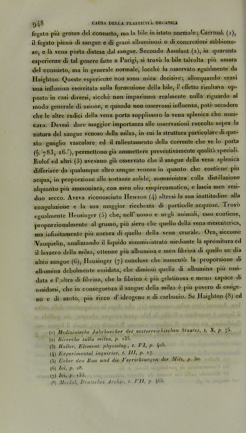 fegato piü grosso del consueto, ma la bile in istato normale} Czermak (i), il fegato pieno di sangue e di grani albuininosi o di concrczioni sabbiono- se, e Ia vena porta distesa dal sangue. Secoudo Assolant (2), iu quaranta esperienze di tal genere falte a Parigi, si trovö la bile talvolta piü amara del consueto, ma in generale normale, locche lu osservato egualmenle da Haighton. Queste esperienze non sono mica decisive• allorquando cravi una influenza esercilata sulla formazione della bile, 1’ effetto risullava op- posto in casi diversi, sieche non impariamo realmente nulla riguardo al modo generale di azione, e quando non osservossi influenza, pole accadere che le allre radici della vena porta supplissero la vena splenica che mau- cava. Devesi dare maggior importanza alle osservazioni raccolte sopra la natura del sangue venoso della milza, in cui la strultura particolarc di que- sto ganglio vascolare ed il rallentamento della corrente che ve lo porta (§. 7B3, 16.°), permettono giü ammettere prevenlivamente qualilä speciali. Rolof ed altri (3) avevano gia osservato che il sangue della vena splenica differisce da qualunque altro sangue venoso in quanto che couliene piü acqua, in proporzione alle soslanze solide, somministra coila distillazione alquanto piü ammoniaca, con men olio empireumalico, e lascia men resi- duo secco. Aveva riconosciuto Hewson (4) altresi la sua inattitudine alla coagulazione e la sua maggior ricchezza di particelle acquose. Trovo egualmenle Heusiuger (5) che, nelP uomo e uegli auimali, esso contiene, proporzionalmente al grumo, piü siero che quello della vena mesenterica, ma infinitaroente piü ancora di quello della vena crurale. Ora, siccome Vauquelin, analizzando il hquido soruministrato mediante la spremilura ed il lavacro della milza, ottenne piü albumiua e men fihrina di quello ne dia altro sangue (6), Heusinger (7) concluse che aumento la proporzione di albumina deholmente ossidala, che dimiuui quella di albumina piü ossi- data e P allra di fihrina, che la fihrina e piü gelatinosa e Qieno capace di ossidarsi, che in conseguenza il sangue della milza e piü povero di ossige- uo e di azolo, piü ricco d’ idrogeuo e di carhonio. Se llaighton (8) ed < : ! (1) Medizinische Jahrhuecher des oesterreichischen Staates, l. X, p. 7S. (2) Ricerche Sulla milza, p. i35. (3) Haller, Element, physiolog., t. VI, p. l\ob. (4) Experimental inquiries, t. 111» p■ >7- (5) Ueber den Rau und die Verrichtungen der Milz, p. 3o. (G) Ivi, p. 28. (7) Ivi, p. i33.