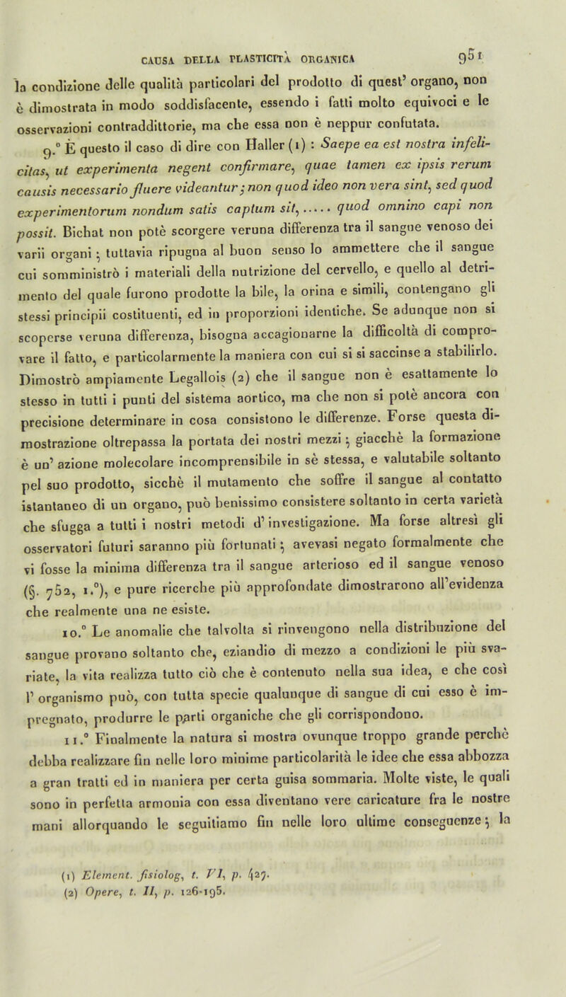 la condizione Gelle qualita particolari Gel proGollo Gl quest’ organo, non e dimostrata in modo soddisfacenle, essendo i fatli molto equivoci e le osservazioni contraGdlttorie, ma che essa non e neppur confutata. q.° E questo il caso di dire con Haller (i) : Saepe ea est nostra infeli- dtas, ul experimenla negent confirmare, quae tarnen ex ipsis rerum causis necessarioßuere videantur; non quod ideo nonvera sint, sed quod experimentorum nondum satis capium sit, quod omnino capi non possit. Bichat non pote scorgere veruna differenza tra il sangne venoso Gei varii organi • tuttavia ripugna al buon senso lo ammettere che il songue eni somministrö i materiali della nulrizione del cervello, e quello al Getri- mento del quäle furono prodotte la bile, Ia orina e simili, contengano gli stessi principii coslituenti, ed in proporzioni identiche» Se adunque non si scoperse veruna differenza, bisogna accagiouarne la difficoltä di compro- vare il fatto, e particolarmente la maniera con cui si si saccinse a stabilirlo. Dimoströ ampiamente Legallois (2) che il sangne non e esattamente lo stesso in tutti i puuti del sistema aortico, ma che non si pote aucora con precisione determinare in cosa consistono le differenze. Forse questa di- mostrazione oltrepassa la portata dei nostri mezzi 5 giacche la formazione e un’ azione molecolare incomprensibile in se stessa, e valutabile soltanto pel suo prodolto, sieche il mutamento che soffre il sangue al contatto islantaneo di un organo, puö benissimo consistere soltanto in certa varieta che sfugga a tutti i nostri metodi d’ investigazione. Ma forse altresi gh osservatori futuri saranno piii fortunati ^ avevasi negato formalmente che vi fosse la minima differenza tra il sangue arterioso ed il sangue venoso (§. ^52, i.°), e pure ricerche piä approfondate dimostrarono aH’evidenza che realmente una ne esiste. io.° Le anomalie che talvolta si rinvengono nella distribnzione del sangue provano soltanto che, eziandio di mezzo a condizioui le piii sva- riate, la vita realizza tulto ciö che e contenuto nella sua idea, e che cosi l1 2 organismo puö, con tutta specie qualunque di sangue di cui esso e ini- pregnato, produrre le p^rti organiche che gli corrispondono. 1 rFinalmente la natura si mostra ovunque troppo grande pcrchc debha realizzare Bn nelle loro minime particolanta le idee che essa abbozza a gran tratti ed in maniera per certa guisa sommaria. Molte viste, le quali sono in perfetla armouia con essa diventano vere caricature fra le nostre mani allorquando le seguitiamo fin nelle loro ultirae conscguenze \ la (1) Element, fisiolog, t. VI, p. ^25.