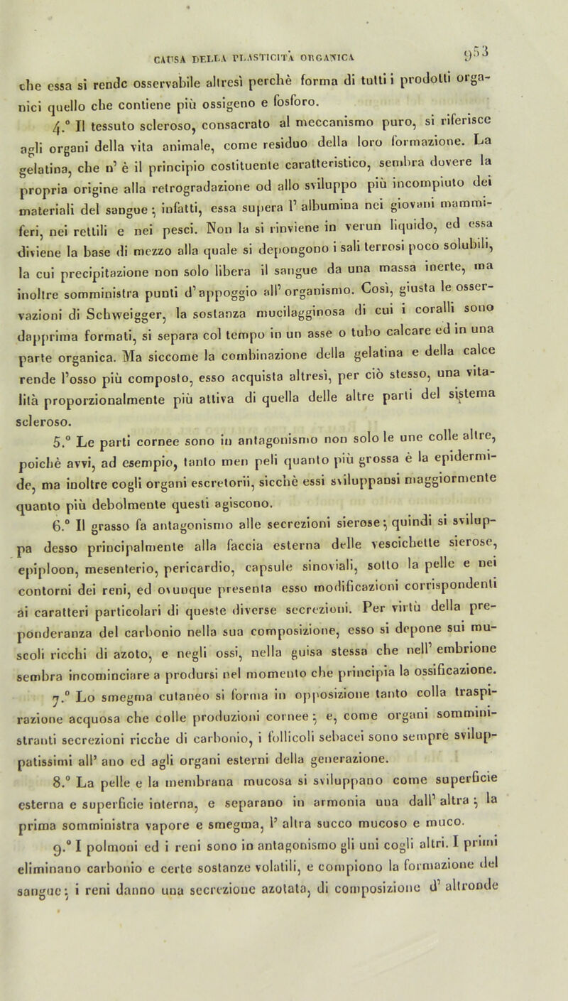 CAÜSA DEIXA ri-ASTICITÄ OECANICA i)’^ che essa si rendc osservabile altresi perche forma di tulti i prodolli orga- nici quello che contiene piü ossigeno e fosforo. 4. ° II tessuto scleroso, consacrato al mcccanismo puro, si riferiscc agli organi della vita animale, corae residuo della loro formazione. La gelatina, che n’ e il principio costituente caratteristico, sembra dovere la propria origine alla relrogradazione od allo sviluppo piü incompiuto dei materiali del sangue ^ infatti, essa supera 1 albumina nei giovani mammi feri, nei rettili e nei pesci. Non la si rinviene in verun liquide, ed essa diviene la base di mezzo alla quäle si depongono i sali terrosi poco solubili, la cui precipitazione non solo libera il sangue da una massa inerte, na inoltre somministra punli d’appoggio all’ organismo. Cosi, giusta le osser- vazioni di Schweigger, la soslanza mucilagginosa di cui i coialü sono dapprima formati, si separa col tempo in un asse o tubo calcare ed in una parte organica. Ma siccome la combinazione della gelatina e della calce rende l’osso piü composto, esso acquista altresi, per ciö stesso, una vita lila proporzionalmente piü attiva di quella delle altre parti del siistema scleroso. 5. ° Le parti cornee sono in antagonismo non solo le une colle aitie, poiche avvi, ad esempio, tanlo men peli quanto piü grossa e la epidermi- de, ma inoltre cogli organi escretorii, sicc’ne essi s\iluppausi maggiormente quanto piü debolmente questi agiscono. 6. ° II grasso fa antagonismo alle secrezioni sierose *, quindi si svilup- pa desso principalmente alla faccia esterna delle vescichelte sieiosc, epiploon, mesenterio, pericardio, capsule sinoviali, sotto la pelle e nei contorni dei reni, ed OAunque presenla esso modificazioni corrispondenti ai caratteri particolari di queste diverse secrezioni. Per virtü della pre- ponderanza del carbonio nella sua composizione, esso si depone sui mu- scoli ricchi di azoto, e negli ossi, nella guisa stessa che nell embrione seoibra incominciare a prodursi nei momenlo che principia la ossificazione. rj.° Lo smegma cutaneo si forma in opposizioue tanto colla traspi- razione acquosa che colle produzioni cornee } e, come organi sommim- stranti secrezioni rieche di carbonio, i follicoli sebacei sono sempre svilup- patissimi all’ ano ed agli organi esterni della generazione. 8.° La pelle e la inembrana mucosa si sviluppano come superßcie esterna e superGcie interna, e separano in armonia una dall altra ^ la prima somministra vapore e smegma, 1’ altra succo mucoso e muco. q.° I polmoni ed i reni sono in antagonismo gli uni cogli altri. I primi eliminano carbonio e certe sostanze volatili, e compiono la formazione del sangue: i reni danno una secrezioue azotata, di composizione d’ altronde