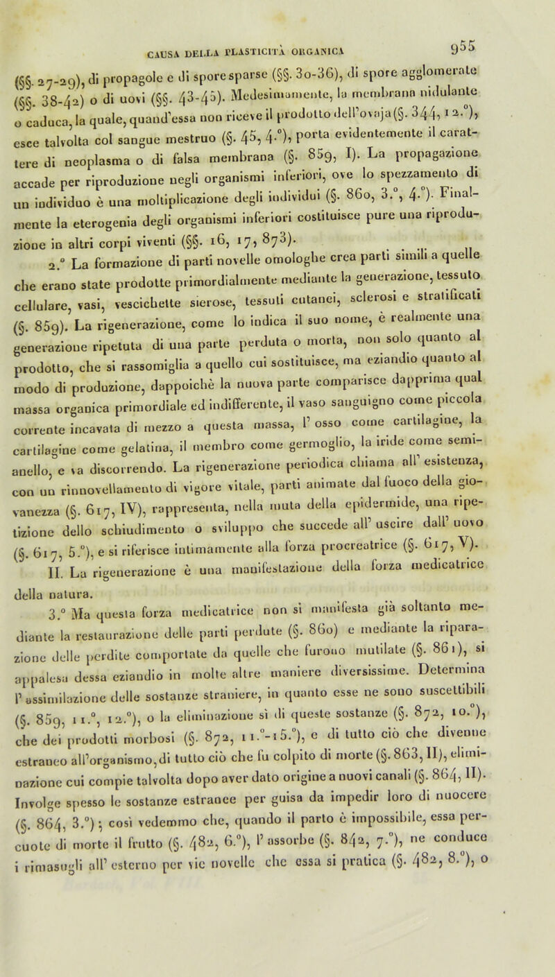 CAUSA DEl.LA rLASTlClTA 011GAMCA y5! (§§• 27-29), di ln'0Pab°^c c di sporesParse (§§• 3o-36), di sporc agglome.ale (§§. 38-42) o di uovi (§§. 43-45). Medesimamente, la men.brana nidulante 0 caduca,la quäle,quand’essa uoo riceveil prodolto«ie|Povaj.a(§. 344, 12.0), esce talvolta col saogue mestruo (§. 45, 4-°)i Porta evidentem«*» ü carat- tere di neoplasma o di falsa membrana (§. 859, I). La propagazmne accade per riproduzioue uegli organismi inferior!, ove lo spezzamenlo di uu iudividuo e una molliplicazione degli individu. (§. 860, 3. , 4. ). Final- mente la eterogenia degli organismi inferior! costituisce pure una riprodu- zioue in altri corpi vivent. (§§. 16, 17, 870). 2. ° La formazione di parti novelle omologhe crea pari, sim.l» a quelle che erano state prodotte primordialmente mediante la geuerazione, tessulo cellulare, vasi, vescicbette sierose, tessuti cutanei, sclerosi e stranGcali (§. 85g). La rigenerazione, come lo indica il suo nome, e realmente una generazioue ripetuta di una parle perduta o morta, non solo quanto a prodotto, che si rassomiglia a quello eui sostituisce, ma eziandto quanto a modo di produzione, dappoiche la nuova parte compar.sce dappr.ma quäl massa organica primordiale ed indifferente, il vaso sanguigno come p.cco a corrente incavata di mezzo a questa massa, P osso come cartdag.ne, la cartilagine come gelatina, il membro come germoglio, la ir.de come semi- anetio, e va discorrendo. La rigenerazione periodica clnama all1 es.steuza, con un rinnovellamento di vigore vitale, parti animale dal iuoco della gio- vanezza (§. 617, IV), rappresenta, nella muta della epWermide, una npe- tizionc dello schiudimeuto o sviluppo che succede all’ uscire dall’ uovo (S. 617, 5.°), e si riferisce inlimamente alla lorza procreatrice (§. II. La rigenerazione e una manifestazioue della lorza medicatncc della natura. 3. ° Ma questa forza medicatrice non si mamfesta gia sollanto me- diante la restaurazione delle parti perdute (§. 860) e mediante la ripara- zione delle perdite comporlate da quelle che furoao mutilate (§. 86.), si appalesa dessa eziandio in molte altre maniere diversissime. Determina T ussin.ilazione delle sostauze straniere, in quanto esse ne souo suscettibil. (§. 85g. ii.°, 12.°), o la eliminazioue si di queste sostanze (§. 872, 10. ), che dei’prodotti morbosi (§. 872, ii.0-.5.°), e di tutto ciö che divenne estraneo airorganismo,di tutto ciö che fu colpito di morte (§. 863, II), eli.ni- nazione cui compie talvolta dopo aver dato origine a nuovi canali (§. 864, II). Involge spesso le sostanze estranee per guisa da impedir loro di nuocere (§. 864, 3.°) cosi vedem.no che, quando il parto e impossibile, essa per- cuote di morte il frutto (§. 482, 6.°), 1» assorbe (§. 842, 7.0), ne conduce 1 rimasugli all’ esterno per vie novelle che cssa si pratica (§. 4823 8-°). 0