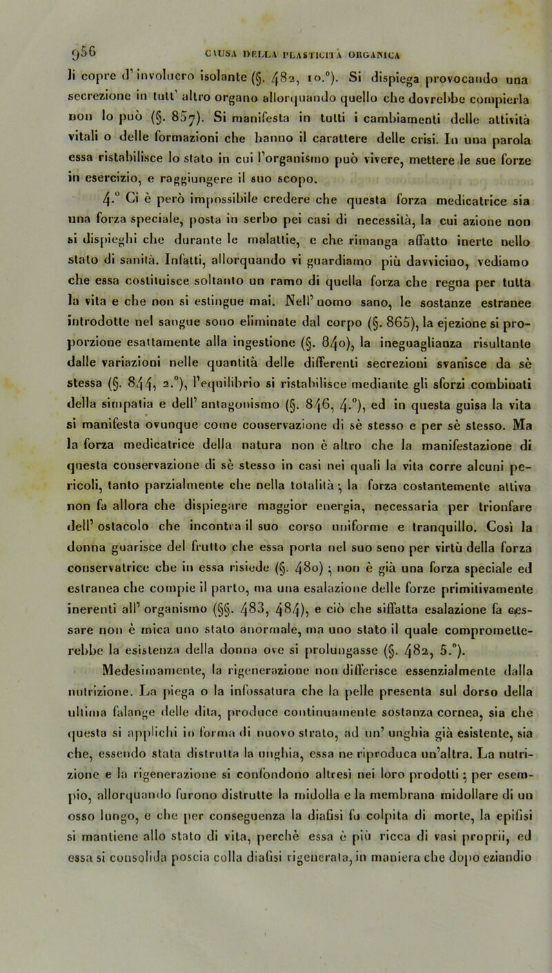 li copre d’ involucro isolante (§. 482, io.°). Si dispiega provocando una secrezione in tult’ altro organo allorquando cjuello che dovrehbe cornpierla non Io puö (§. 857). Si manifesta in tutti i cambiarnenti delle attivitä vitali o delle formazioni ehe banno il carattere delle crisi. In una parola essa ristabilisce Io slato in cui l’orgauismo puö vivere, mettere le sue forze in esercizio, e raggiungere il suo scopo. 4-° Ci e perö impossibile credere che questa forza medicatrice sia una forza speciale, posta in serbo pei casi di necessita, la cui azione non bi dispieghi che durante le malattie, e che rirnanga aflatto inerte nello stato di sanita. Infatti, allorquando vi guardiamo piü davvicino, vediamo che essa costituisce soltanto un ramo di quella forza che regna per tutta la vita e che non si estingue mai. Nell’ uomo sano, le sostanze estrauee introdotte nel sangue sono eliminate dal corpo (§. 865), la ejezione si pro- ])orzione esattamente alla ingestione (§. 840), la ineguagliauza risultante dalle variazioni nelle quantila delle dilferenti secrezioni svanisce da se stessa (§. 844i 2.0), l’equilibrio si ristabilisce mediante gli sforzi combinati della sirnpatia e delP antagonismo (§. 846, 4-°), ed in questa guisa la vita si manifesta ovunque coine conservazione di se stesso e per se stesso. Ma la forza medicatrice della natura non e altro che la manifestazione di questa conservazione di se stesso in casi nei quali la vita corre alcuni pe- ricoli, tanto parzialmente che nella totalila •, la forza costantemente attiva non fa allora che dispiegare maggior energia, necessaria per trionfare delP ostacolo che incontra il suo corso uniforme e tranquillo. Cosi la tlonna guarisce del frutlo che essa porta nel suo seno per virtü della forza conservatrice ehe in essa risiede (§. 4$o) ^ non e giä una forza speciale ed estranea che compie il parto, nra una esalazione delle forze primitivarnente inerenti all1 organismo (§§. 483, 484)5 e ciö che siilatta esalazione fa Gßs- sare non e mica uno stato anormale, ma uno stato il quäle compromelte- rebbe la esislenza della donna ove si prolungasse (§. 482, 5.°). Medesimamente, la rigenerazione non differisce essenzialmente dalla nutrizione. La piega o la infossatura che la pelle presenta sul dorso della ultima falange delle dita, produce continuamente sostanza cornea, sia che questa si applichi in forma di nuovo strato, ad un’ unghia gia esistente, sia che, essendo stata distrutta la unghia, essa ne riproduca un’altra. La nutri- zione e la rigenerazione si confbndono altresi nei loro prodotti ^ per esem- pio, allorquando furono distrutte la midolla e la membrana midollare di un osso lungo, e che per conseguenza la diaGsi fu coljiita di morle, la epilisi si manliene allo stato di vita, perche essa e piü ricca di vasi proprii, ed essa si consoliJa poscia colla dialisi rigeuerata, in maniera che dopo eziandio