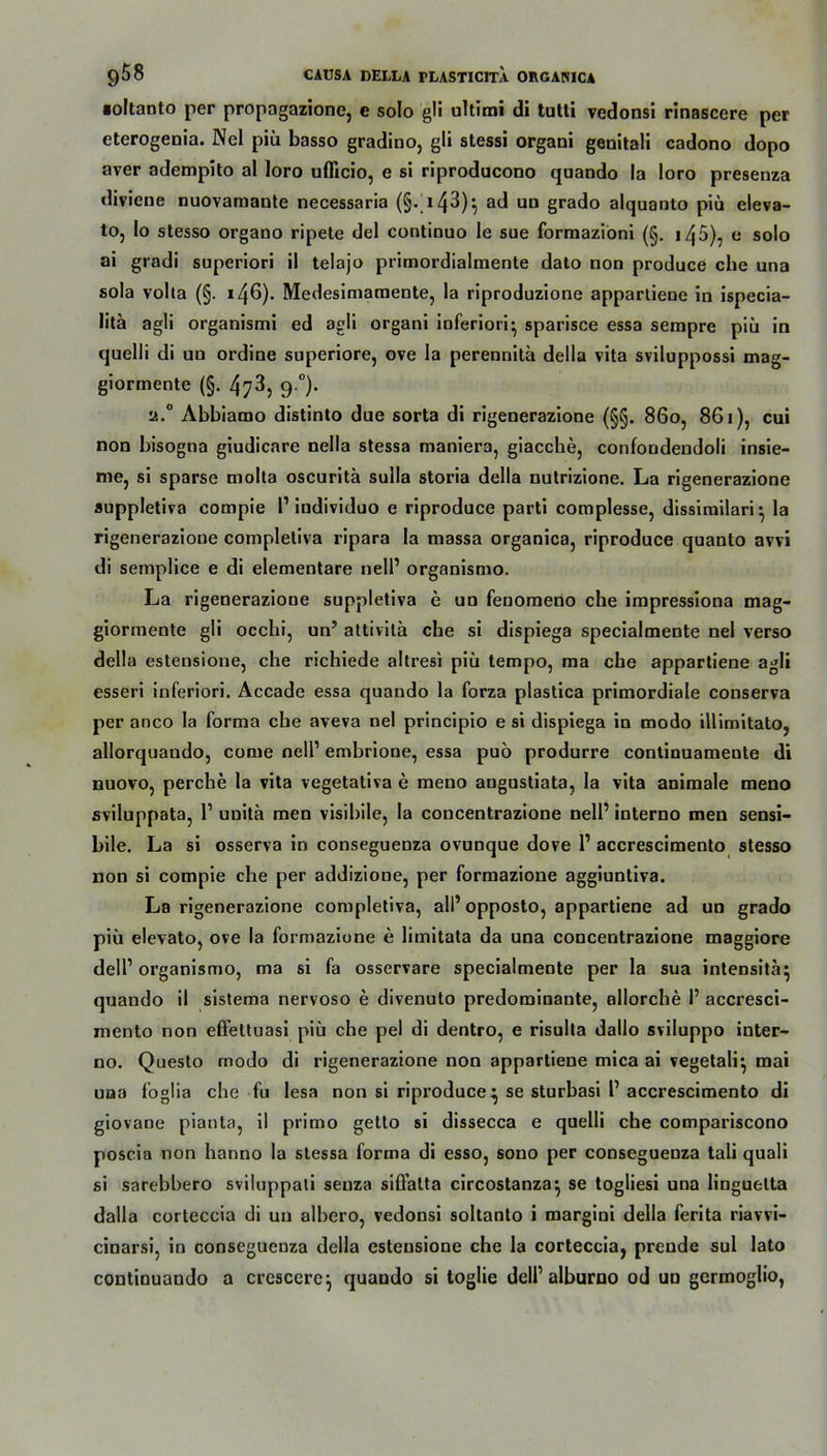 ■oltanto per propagazione, c solo gli ultimi di tutti vedonsi rinascere per cterogenia. Nel piü basso gradino, gli stessi organi genitali cadono dopo aver adempito al loro uflicio, e si riproducono quando la loro presenza diviene nuovamante necessaria (§- 143)^ ad un grado alquanto piü eleva- to, Io stesso organo ripete del continuo le sue formaziöni (§. 145), e solo ai gradi superiori il telajo primordialmente dato non produce che una sola volla (§. 146). Medesimamente, la riproduzione appartiene in ispecia- litä agli organismi ed agli organi inferiori- sparisce essa sempre piü in quelli di uu ordine superiore, ove la perennita della vita sviluppossi mag- giormente (§. 473, 9.0). a.° Abbiamo distinto due sorta di rigenerazione (§§. 860, 861), cui non bisogna giudicare nella stessa maniera, giacche, confoodendoli insie- me, si sparse molta oscuritä sulla storia della nutrizione. La rigenerazione auppletiva compie l1 individuo e riproduce parti complesse, dissimilari- la rigenerazione compleliva ripara la massa organica, riproduce quanto avvi di semplice e di elementare nelP organismo. La rigenerazione suppletiva e un fenomeno che impressiona mag- giormente gli occhi, un’ attivilä che si dispiega specialmente nel verso della estensione, che richiede altresi piü tempo, ma ehe appartiene agli esseri inferiori. Accade essa quando la forza plastica primordiale conserva per anco la forma che aveva nel principio e si dispiega in modo illimitato, allorquando, come nell1 embrione, essa puö produrre continuamente di nuovo, perche la vita vegetativa e meno angustiata, la vita animale meno sviluppata, l1 unitä men visibile, la concentrazione nell’ interno men sensi- bile. La si osserva in conseguenza ovunque dove l1 accrescimento stesso non si compie che per addizione, per formazione aggiuntiva. La rigenerazione completiva, all’ opposto, appartiene ad un grado piü elevato, ove la formazione e limitata da una concentrazione maggiore dell1 organismo, ma si fa osservare specialmente per la sua intensita^ quando il sistema nervoso e divenuto predominante, allorcbe P accresci- mento non effettuasi piü che pel di dentro, e risulta dallo sviluppo inter- no. Questo modo di rigenerazione non appartiene mica ai vegetali^ mai uaa foglia che fu lesa non si riproduce} se sturbasi P accrescimento di giovane pianta, il primo getto si dissecca e quelli che compariscono poscia non hanno la stessa forma di esso, sono per conseguenza tali quali si sarebbero sviluppali senza siffalta circostanza^ se togliesi una linguetta dalla corteccia di uu albero, vedonsi soltanto i margiui della ferita riavvi- cinarsi, in conseguenza della estensione che la corteccia, prende sul lato continuando a crcscerc} quando si toglie dell1 alburno od un germoglio,