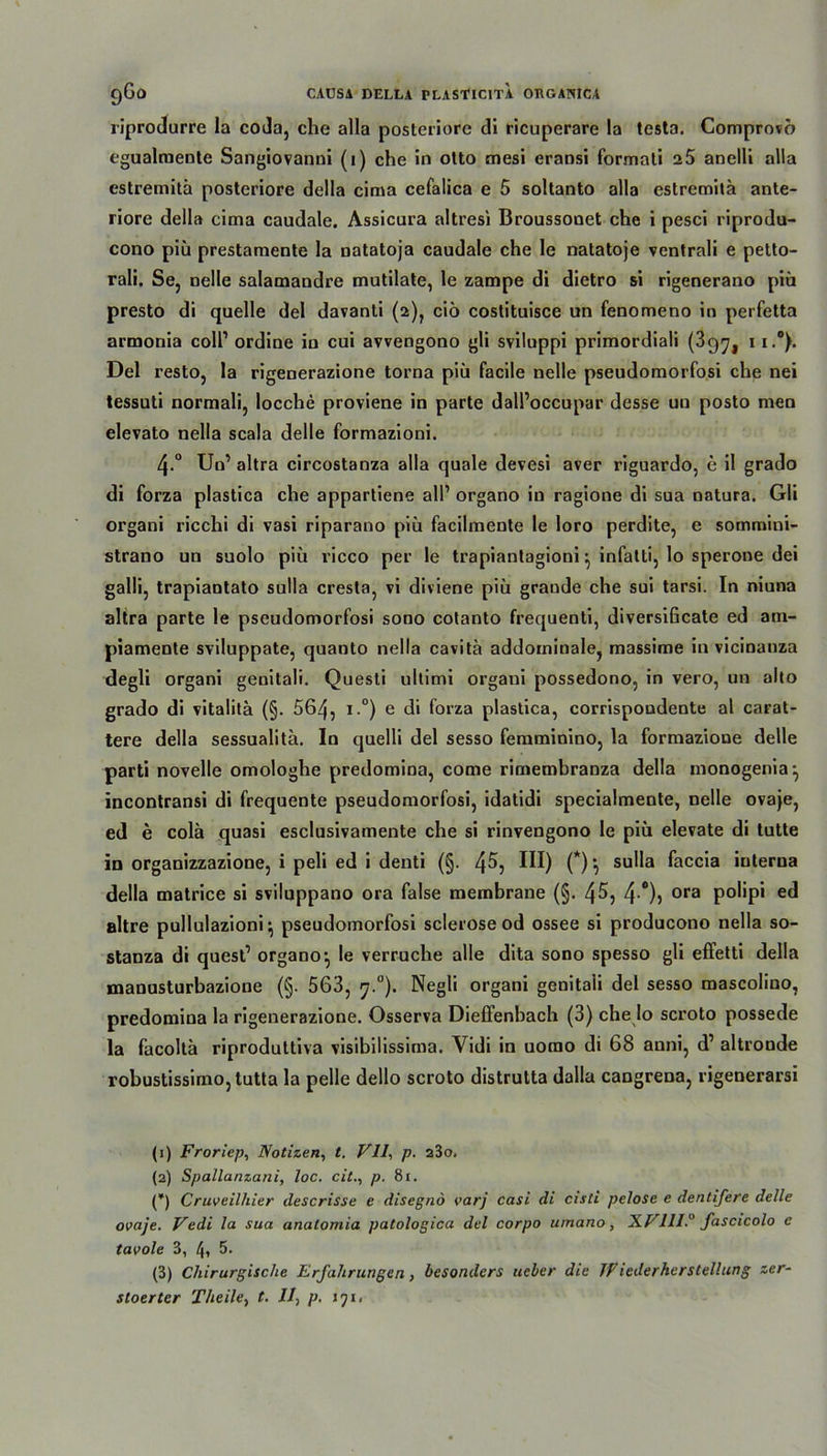 riprodurre la coda, che alla posteriore di ricuperare la testa. Comprovö egualmentc Sangiovanni (1) che in otto cnesi eransi formati 2 5 anelli alla estremitä posteriore della cima cefalica e 5 soltanto alla estremitä ante- riore della cima caudale. Assicura altresi Broussonet che i pesci riprodu- cono piü prestamente la natatoja caudale che le natatoje ventrali e petto- rali. Se, nelle salamandre mutilate, le zampe di dietro si rigenerano piü presto di quelle del davanti (2), ciö costituisce un fenomeno in perfetta armonia coli1 2 3 ordine in cui avvengono gli sviluppi primordiali (39^ 1i.°). Del resto, la rigenerazione torna piü facile nelle pseudomorfosi che nei tessuti normali, locche proviene in parte dall’occupar desse uu posto men elevato nella scala delle formazioni. 4-° Un1 altra circostanza alla quäle devesi aver riguardo, e il grado di forza plastica che appartiene all1 organo in ragione di sua natura. Gli organi ricchi di vasi riparano piü facilmente le loro perdite, e sommini- strano un suolo piü ricco per le trapiantagioni ^ infatti, lo sperone dei galli, trapiantato sulla cresta, vi diviene piü graude che sui tarsi. In niuna altra parte le pseudomorfosi sono cotanto frequenti, diversificate ed am- piamente sviluppate, quanto nella cavitä addominale, massime in vicinanza degli organi genitali. Questi ullimi organi possedono, in vero, un alto grado di vitalitä (§. 564, i.°) e di forza plastica, corrispoudente al carat- tere della sessualita. In quelli del sesso femminino, la formazioue delle parti novelle omologhe predomina, come rimembranza della monogenia-, incontransi di frequente pseudomorfosi, idatidi specialmente, nelle ovaje, ed e colä quasi esclusivamente che si rinvengono le piü elevate di tutte in organizzazione, i peli ed i denti (§. 4^5 HI) (*) •, sulla faccia interna della matrice si sviluppano ora false membrane (§. 45, 4 °)) ora poüp1 ed altre pullulazioni} pseudomorfosi sclerose od ossee si producono nella so- stanza di quest1 organo ^ le verruche alle dita sono spesso gli effetti della manusturbazione (§. 563, y.°). Negli organi genitali del sesso mascolino, predomina la rigenerazione. Osserva Dieffenbach (3) che Io scroto possede la facoltä riproduttiva visibilissima. Vidi in uomo di 68 anni, d1 altronde robustissimojtutta la pelle dello scroto distrutta dalla cangrena, rigenerarsi (1) Froriep, Notizen, t. VII, p. a3o. (2) Spallanzani, loc. citp. 81. (*) Cruveilhier descrisse e disegno varj casi di cisti pelose e dentifere delle ovaje. Vedi la sua anatomia patologica del corpo umano, XV11I. fascicolo c tavole 3, 4» 5. (3) Chirurgische Erfahrungen, besonders ueber die JViederherslellung zer- stoerter Theile, t. II, p. iji.