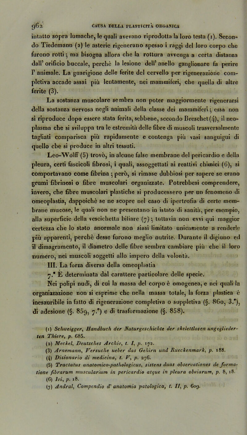 intatto sopra lumache, le qtiali avevano riprodotta la loro tcsta (i). Secon- do Tiedemaoo (2) le asterie rigenerano spesso i raggi del loro corpo che furono rotti } ma bisogna allora che la rottura avveDga a cerla distanza dall’ orificio buccale, perche la lesione dell’ anello ganglionare fa perire 1’ animale. La guarigione delle ferite del cervello per rigenerazione com- pletiva accade assai piü leutamente, nei mamraiferi, che quella di altre ferite (3). La sostanza muscolare sembra non poter maggiormente rigenerarsi della sostanza nervosa negli animali della classe dei mammiferi *, essa non si riproduce dopo essere stata ferita, sebbene, secondo Breschet(4), il neo- plasma che si sviluppa tra le estremitä delle fibre di muscoli trasversalmente tagliati comparisca piü rapidamente e conteDga piü vasi sanguigui di quello ehe si produce in altri tessuti. Leo-Wolff (5) Irovöj in alcune false membrane del pericardio e della pleura, certi fascicoli fibrosi, i quali, assoggettati ai reattivi chiuiici (6), si comportavano come fibrina •, perö, si rimase dubbiosi per sapere se erano grumi fibrinosi o fibre muscolari organizzate. Potrebbesi comprendere, invero, che fibre muscolari plastiche si producessero per un fenomeno di otneoplastia, dappoiche se ne scopre nel caso di ipertrofia di certe mem- brane mucose, le quali non ne presentano in istato di sanita, per esempio, alla superficie della vescichetta biliare (7)tuttavia non evvi qui maggior certezza che lo stato anormale non siasi limitato unicamente a renderle piü apparentij perche desse furono megüo nutrite. Durante il digiuno ed il dimagramento, il diametro delle fibre sembra cambiare piü che il loro numero, nei muscoli soggetti allo impero della volontä. III. La forza diversa della omeoplastia 7.* E determiuata dal carattere particolare delle specie. Nei polipi nudi, di cui la massa del corpo e omogenea, e nei quali la organizzazione non si esprime che nella massa totale, la forza plastica e inesauribile in fatto di rigenerazione completiva o suppletiva (§. 860, 3.*), di adesione (§. 85g, 7.0) e di trasformazione (§. 858). (1) Scfiweigger, Handbuch der Naturgeschichte der skelettlosen ungeglieder- ten Thiere, p. 685. (2) Meckel, Deutsches Archiv, t. 1, p. 152. (3) Arnemann, Versuche ueber das Gehirn und Rueckenmark, p. 188. (4) Dizionario di medicina, t. V, p. 276. (5) Tractatus anatomico-pathologicus, sistens duas observaliones de forma- tione fibrarum muscularium in pericardio atque in pleura obviarum, p. 8, 18. (6) Ivi, p. 18. (7) Andral, Compcndio d' anatomia patologica, t. II, p. 60g.