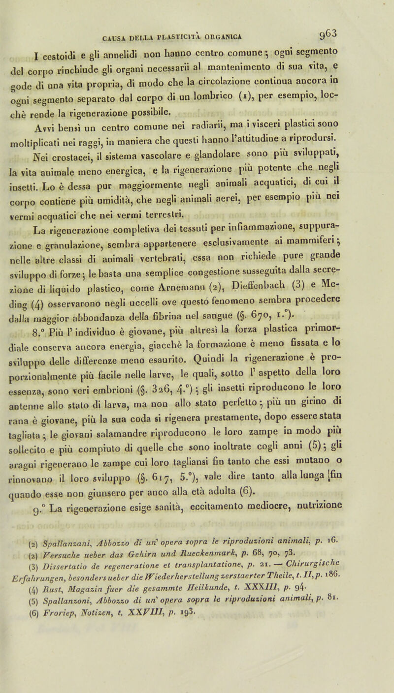 I cestoidi e gli annelidi uon hanno centro comune *, ogni segmento del corpo rinchiude gli organi necessarii al mantenimento di sua vita, c gode di una vita propria, di modo che la circolazione continua ancora in ogni segmento separate dal corpo di un lombrico (i), per esempio, loc- che rende la rigenerazione possibile. Avvi bensi un centro comune nei radiarü, ma i visceri plastici sono moltiplicati nei raggi, in maniera ehe questi banno l’attitudine a riprodursi. Nei crostacei, il sistema vascolare e glandolare sono piü sviluppat«, la vita auirnale meno energica, e la rigenerazione piu potente che negli iusetti. Lo e dessa pur maggiormente negli amrnali acquatici, di cui il corpo contiene piü umiditä, che negli animali aerei, per esempio piu nei vermi acquatici che nei vermi terrestri. La rigenerazione completiva dei tessuti per infiammazione, suppura- zione e granulazione, sembra appartenere esclusivamente ai mammiferi *, nelle altre classi di animali vertebrati, essa non richiede pure grande sviluppo di forze • le basta una semplice congestione sussegmta dalla secre- zione di liquido plastico, come Arnemann (2), Diellenbacb (3) e Me- ding (4) osservarono negli uccelli ove questo fenomeno sembra procedere dalla raaggior abboudanza della fibrina nei sangue (§• 670, 1. )• 8.° Piü P individuo e giovane, piü altresi la forza plastica primor- diale conserva ancora energia, giacc.be la formazioue e meno fissata e lo sviluppo delle differenze meno esaurito. Quindi la rigenerazione e pro- porzionalmente piü facile nelle larve, le quali, sotto P aspetto della loro essenza, sono veri embrioni (§. 3a6, 4.0); gli insetti riproducono le loro antenne allo stato di larva, ma non allo stato perfetto •, piü un girino di rana e giovane, piü la sua coda si rigeoera prestamente, dopo essere stata tagliata ^ le giovani salamandre riproducono le loro zampe in modo piü solle cito e piü compiulo di quelle ehe sono inoltrate cogli anni (5) •, gli aragni rigenerano le zampe cui loro tagliansi ün tanto che essi mutano o rinnovano il loro sviluppo (§.6*7, 5.°), vale dire tanto alla lunga [fin quaodo esse non giunsero per anco alla etü adulta (6). g.° La rigenerazione esige sanita, eccitamento mediocre, nutrizione (2) Spallanzani, Abbozzo di urC opera sopra le riproduzioni animali, p. iG. (2) Versuche ueber das Gehirn und Rueckenmark, p. 68, 70, ^3. (3) Dissertatio de regeneratione et transplantatione, p. 21. —* Chirurgische Erfahrungen, besonders ueber die Wiederherstellung zerstaerter Theile, t. II, p. 18G. (4) Rust, Magazin fuer die gesummte Heilkunde, t. XXX.II1, p. g4- (5) Spallanzoni, Abbozzo di un1 opera sofira le riproduzioni animali, p. 81. (6) Froriep, Notizen, t. XXVIII, p. 19^