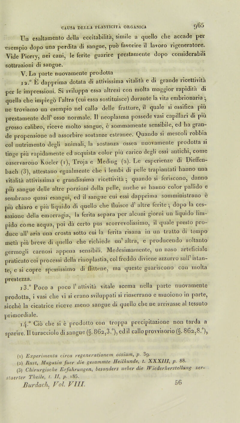 Um esaltamento della eccitabilitä, simile a quello che accade per csempio dopo una perdita di sangue, puo favorire il lavoro rigeneratore. Yide Piorry, nei cani, le ferite guarire prestamente dopo considerabili sottrazioni di sangue. Y. La parte nuovamente prodotta ia.° E dapprima dotata di attivissima vitalita e di grande ricettivita per le impressioni. Si sviluppa essa altresi con molta maggior lapidila di quella che impiego l'altra (cui essa sostituisce) durante la vita embnonaria } ne troviamo un esempio nel callo delle fratture, il quäle si ossifica piü prestamente dell1 2 3 osso normale. Il neoplasma possede vasi capillari di piü grosso calibro, riceve molto sangue, e sommamente sensibile, ed ha gran- de propensioue ad assorbire sostanze eslranee. Quando si mescoli robbia col nutricnento degli animali, la sostanza ossea nuovamente prodotta si tinge piü rapidamente ed acquista color piü carico degh ossi antichi, come osservarono Roeler (i), Troja e Mediug (2). Le esperienze di Dieffen- bach (3), attestano egualmente che i lembi di pelle trapiantati hanno una vitalita attivissima e grandissima ricettivita } quando si feriscono, danno piü sangue delle altre porzioni della pelle, anche se hanno color pallido e sembrano quasi esangui, ed il sangue cui essi dapprima sommiuislrano e piü chiaro e piü liquido di quello che fluisce d altre ferite •, dopo la ces- sazione della emorragia, la ferita separa per alcuni giorni un liquido lim- pido come acqua, poi da certo pus scorrevolissimo, il quäle presto pro- duce all’ aria una crosta sotto cui la ferita risana in un tralto di tempo meta piü breve di quello che richiede un1 altra, e producendo soltanto germogli carnosi appena sensibili. Medesirnamente, un naso arteficiale praticato coi processi della riuoplastia, col freddo diviene azzuno sull istan- te, e si copre spessissimo di Ilittene, ma queste guariscono cou molta prestezza. 13.° Poco a poco 1’attivita vitale scema nella parte nuovamente prodotta, i vasi che vi si erano sviluppati si rinserrano e muoiono in parte, sieche la cicatrice riceve mono sangue di quello che ne arnvasse al tessuto primordiale. 14.0 Cio che si e prodolto con troppa precipilazioue non tarda a sparire. II turacciolo di sangue (§. 862,3.°), ed il callo provvisorio (§. 862,8.°), (1) Experimente1 circa regenerationein os'siuin, p. 3g. (2) Rust, Magazin J'uer die gesummte Heilkunde, t. XXXIII, p. 88. (3) Chirurgische Erfahrungen, besonders ueler die Wiederherstellung zer- staerter Theile, t. II, p■ * 85. Durdach, Pol. VIII- 56