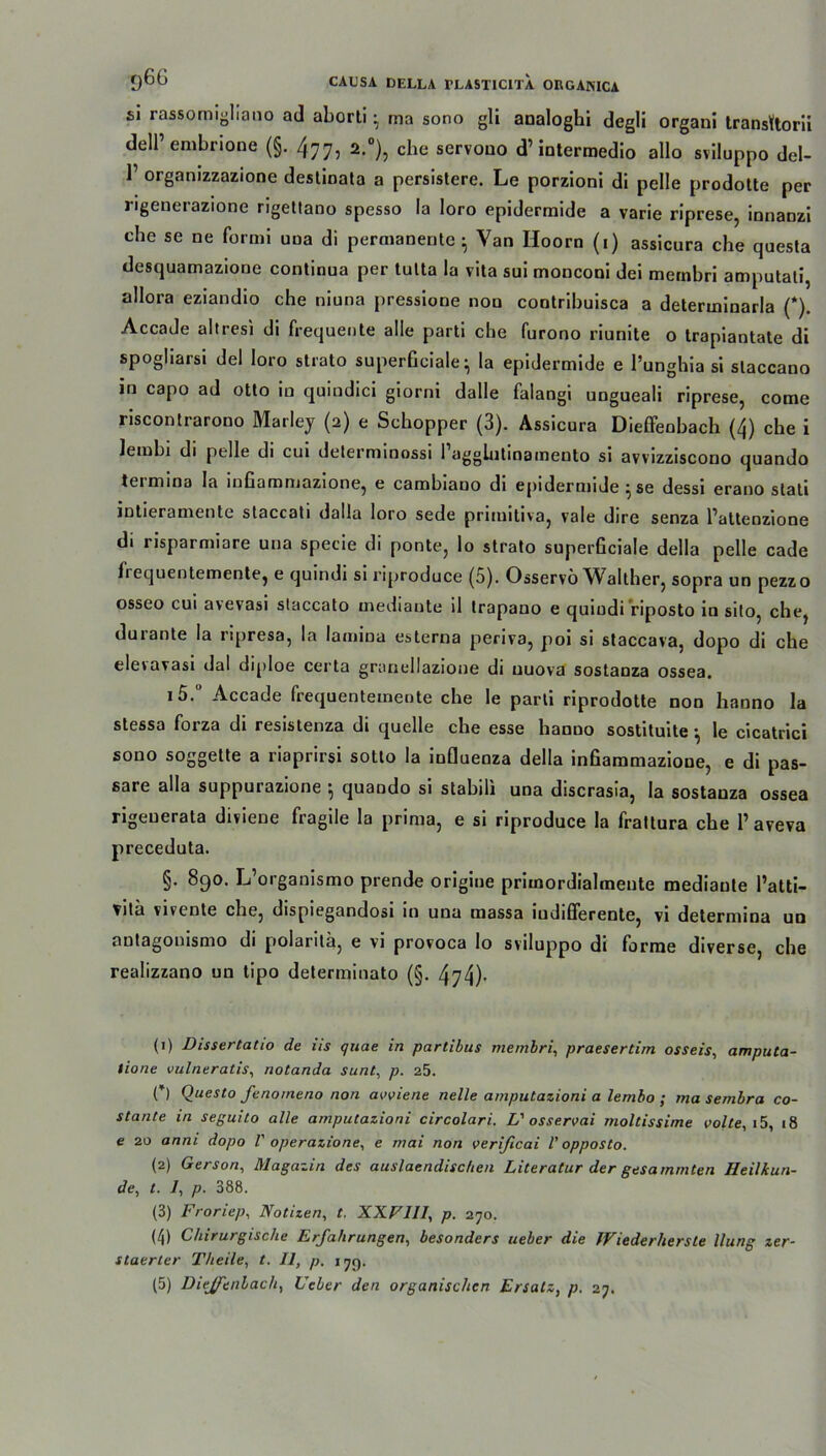 si rassomighano ad aborti • rna sono gli analoghi degli organi transKtorii dell’ embrione (§. 477, 2.0), che servoao d’intermedio allo sviluppo del- T organizzazione destinata a persistere. Le porzioni di pelle prodotte per rigenerazione rigetlano spesso la loro epidermide a varie riprese, innanzi che se ne formi uoa di permanente - Van Hoorn (1) assicura che questa desquamazione continua per tulta la vita sui monconi dei membri amputati, allora eziandio che niuna pressione non contribuisca a determinarla (*). Accade altresi di frequente alle parti che furono riunite o trapiantate di spogliarsi del loro strato superficiale ^ la epidermide e l’unghia si slaccano in capo ad otto in quindici giorni dalle falangi ungueali riprese, come riscontrarono Marley (2) e Schopper (3). Assicura Dieffenbach (4) che i letnbi di pelle di cui determinossi 1 agglutmameuto si avvizziscouo quando tei mina la mOammazione, e cambiano di epidermide ^ se dessi erano stati intieramente staccati dalla loro sede primitiva, vale dire senza Patteozione di risparmiare una specie di ponte, lo strato superficiale della pelle cade frequentemente, e quindi si riproduce (5). Osservö Walther, sopra un pezzo osseo cui avevasi staccato inediante il trapano e quindi riposto in silo, che, durante la ripresa, la lamiua esterna periva, poi si staccava, dopo di che eleiavasi dal diploe certa granellazione di uuova sostanza ossea. i5.° Accade frequentemente che le parti riprodotte non hanno la stessa forza di resistenza di quelle che esse hanuo sostituite le cicatrici sono soggette a riaprirsi sotto la influenza della infiammazione, e di pas- sare alla suppurazione •, quando si stabil! una discrasia, la sostauza ossea rigeuerata diviene fragile la prinia, e si riproduce la frattura che P aveva preceduta. §. 890. L’organismo prende origine primordialmente mediaute Patti- Vita vivente che, dispiegandosi in una massa indifferente, vi determina un autagonismo di polantä, e vi provoca lo sviluppo di forme diverse, che realizzano un tipo determinato (§. 474)- (1) Dissertatio de 11s quae in partibus membri, praesertim osseis, amputa- lione vulneratis, notanda sunt, p. 25. C) Questo Jenomeno non avviene nelle amputazioni a lembo ; ma sernbra co- stante in seguito alle amputazioni circolari. L'osservai moltissime volte, i5, 18 e 20 anni dopo V operazione, e mai non veri/icai l’opposto. (2) Gerson, Magazin des auslaendischen Literatur der gesummten Heilkun- de, t. /, p. 388. (3) Froriep, Notizen, t. XXFII1, p. 270. (4) Chirurgische Erfahrungen, besonders ueber die JViederhersle llung zer- staerter Theile, t. 11, p. 17g. (5) Dieffenbach, Ueber den organischen Ersatz, p. 27.