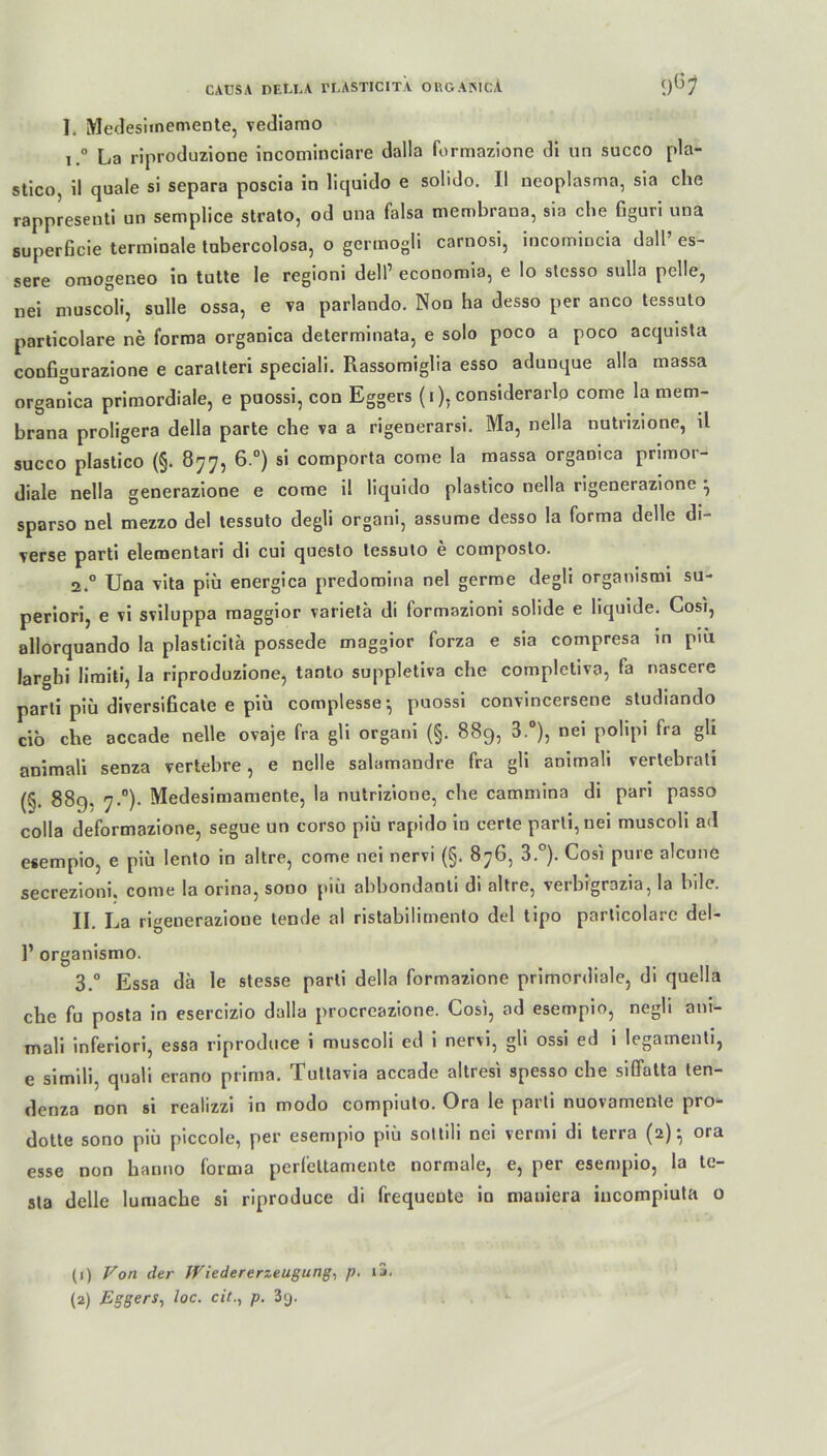 I. Medesiinemente, vediamo i.° La riproduzione incominciare dalla formazione di un succo pla- stico, il quäle si separa poscia in liquido e solido. II neoplasma, sia che rappresenti un semplice strato, od una falsa membraua, sia che figuri una superßcie terminale tubercolosa, o germogli carnosi, incomincia dall’ es- sere omogeneo in tutte le regioni dell’ economia, e Io stesso sulla pelle, nei muscoli, sulle ossa, e va parlando. Non ha desso per anco tessuto particolare ne forma organica determinata, e solo poco a poco acquista configurazione e caratteri speciali. Rassomiglia esso adunque alla massa organica primordiale, e puossi, con Eggers (i). considerarlo come la mem- brana proligera della parte che va a rigenerarsi. Ma, nella nutrizione, il succo plastico (§. 877, 6.°) si comporta come la massa organica primor- diale nella generazione e come il liquido plastico nella rigenerazione ^ sparso nel mezzo del tessuto degli organi, assume desso la forma delle di- verse parti elementari di cui questo tessuto e composto. 2.0 Una vita piü energica predoroina nel germe degli organismi su- periori, e vi sviluppa raaggior varietä di formazioni solide e liquide. Cosi, allorquando la plasticitä possede maggior forza e sia compresa in piü larghi liraiti, la riproduzione, tanto suppletiva che completiva, fa nascere parti piü diversificale e piu complesse^ puossi convincersene studiando cio che accade nelle ovaje fra gli organi (§. 889, 3.°), nei polipi fra gh animali senza vertebre, e nelle salamandre fra gli aoimali vertebrati (5. 889. 7.0). Medesimamente, la nutrizione, che cammina di pari passo colla deformazione, segue un corso piü rapido in certe parti, nei muscoli ad esempio, e piü lento in altre, come nei nervi (§. 876, 3°). Cosi pure alcune secrezioni. come la orina, sono piü abbondanti di altre, verbigrazia, la bile. II. La rigenerazione lende al ristabilimento del tipo particolare del- 1’ organismo. 3.° Essa da le stesse parti della formazione primordiale, di quella che fu posta in esercizio dalla procreazione. Cosi, ad esempio, negü ani- mali inferiori, essa riproduce i muscoli ed i nervi, gli ossi ed i legamenti, e simili, quali erano prima. Tuttavia accade altresi spesso che siffatta ten- denza non si realizzi in modo compiuto. Ora le parti nuovamente pro- dotte sono piü piccole, per esempio piü soltili nei vermi di terra (2)} ora esse non hanno forma perfettamente normale, e, per esempio, la te- ste delle lumache si riproduce di frequente in maniera incompiuta o (1) Von der IViedererzeugung, p. ij.