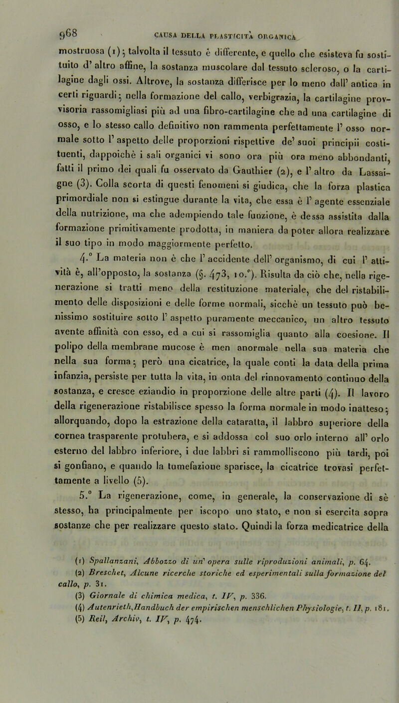 9*^ CAUSA DF.I.LA PUASTfCITA OnGAHICA mostruosa (x)- talvolta il lessuto e differente, e quello che esisteva fu sosti- tuilo d’ allro affine, la sostanza muscolare dal tessuto scleroso, o la carti- lagine dagli ossi. Altrove, la sostanza differisce per lo meno dall’ antica in certi riguardi- nella formazione del callo, verbigrazia, la cartilagine prov- visoria rassomigliasi piü ad una Gbro-cartilagine che ad una cartilagine di osso, e lo stesso callo deGnitivo non rammenta perfettamente 1’ osso nor- male sotto P aspetto delle proporzioni rispettive de’suoi principii cosli- tuenti, dappoiche i sali organici vi sono ora piii ora meno abbondanti, fattx il primo dei quali fu osservato da Gauthier (2), e 1’altro da Lassai- gne (3). Colla scorta di questi fenomeni si giudica, che la forza plastica primordiale non si estingue durante la vita, che essa e 1’ agente essenziale dclla uulrizione, ma che adempiendo tale funzione, e dessa assistita dalla formazione primitixamente prodotta, in mamera da poter allora realizzare il suo tipo in modo maggiormente perfetto. 4. La materia non e che 1’accidente dell1 2 3 4 5 organismo, di cui P atti- vita e, all’opposto, la sostanza (§. 473, io.1'). Risulta da ciö che, nella rige- nerazione si tratti meno della restituzione materiale, che del ristabili- niento delle disposizioni e delle forme normali, sieche un tessuto puö be- nissimo sostituire sotto P aspetto puramente meccanico, un altro tessuto avente affinita con esso, ed a cui si rassomiglia quanto alla coesione. II polipo della membrane mucose e men anormale nella sua materia che nella sua forma • perö una cicatrice, la quäle conti la data della prima infanzia, persiste per tulta la vita, in onta del rinnovamento continuo della sostanza, e cresce eziandio in proporzione delle altre parti (4). Il iavoro della rigenerazione ristabilisce spesso la forma normalein modo inatteso- allorquando, dopo la estrazione della cataratta, il labbro superiore della cornea trasparente protubera, e si addossa col suo orlo interno all’ orlo esteruo del labbro inferiore, i due labbri si rammolliscono piu tardi, poi si gonGano, e quaudo la tumefazioue sparisce, la cicatrice trovasi perfet- tamente a livello (5). 5. ° La rigenerazione, come, in generale, la conservazione di se stesso, ha principalmente per iscopo uno stato, e non si esercita sopra sostanze che per realizzare questo stato. Quindi la forza medicatrice della (1) Spallanzani, Abbozzo di un' opera sulle riproduzioni animali, p. 64. (2) Breschet, Alcune ricerc/ie storiche ed esperimentall Sulla formazione del callo, p. 3i. (3) Giornale di chimica medica, t. IV, p. 336. (4) AutenriethAlandbuch der empirischen menschlichen Physiologie, (. IL p. 181.