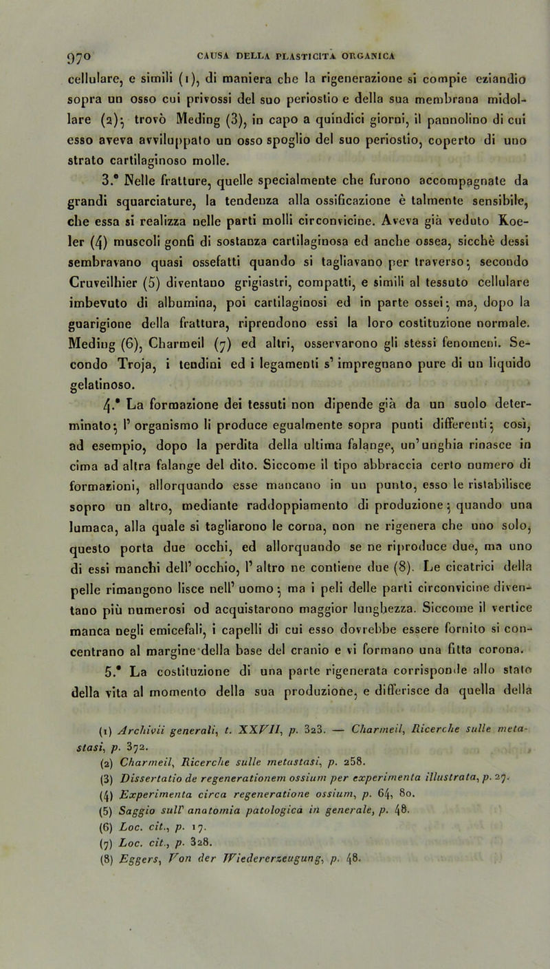 rj^o CAUSA DEIXA PLAST1C1TA OUGAN1CA cellulare, e simili (i), di maniera che la rigenerazione si compie eziandio sopra un osso cui privossi del suo periostio e della sua membrana midol- lare (2)} trovö Meding (3), in capo a quindici giorni, il pannolino di cui esso aveva avviluppalo un osso spoglio del suo periostio, coperto di uno strato cartilaginoso molle. 3.  Nelle fralture, quelle specialmente che furono accompagnate da grandi squarciature, la tendenza alla ossificazione e talmente sensibile, che essa si realizza nelle parti molli circonvicine. Aveva giä veduto Roe- ler (4) muscoli gonfi di sostanza cartilaginosa ed anche ossea, sieche dessi sembravano quasi ossefatti quando si tagliavano per traverso:y secondo Cruveilhier (5) diventano grigiastri, compatti, e simili al tessuto cellulare imbevuto di albumina, poi cartilaginosi ed in parte ossei- ma, dopo la guarigione della frattura, riprendono essi la loro costituzione normale. Meding (6), Charmeil (7) ed altri, osservarono gli stessi fenomeni. Se- condo Troja, i tendini ed i legamenti s1 2 3 4 5 * 7 8 impregnano pure di un liquido gelatinoso. 4. * La formazione dei tessuti non dipende gia da un suolo deter- minato^ l’organismo li produce egualmente sopra punti differenti} cosi, ad esempio, dopo la perdita della ultima falange, un’unghia rinasce in cima ad altra falange del dito. Siccome il tipo abbraccia certo numero di formazioni, allorquando esse mancano in un punto, esso le ristabilisce sopro un altro, mediante raddoppiamento di produzione } quando una lumaca, alla quäle si tagliarono le corua, non ne rigenera che uno solo, questo porta due occhi, ed allorquando se ne riproduce due, ma uno di essi manchi dell’ occhio, l1 altro ne contiene due (8). Le cicatrici della pelle rimangono lisce nell1 uomo; ma i peli delle parti circonvicine diven- tano piii numerosi od acquistarono maggior lunghezza. Siccome il vertice manca negli emicefali, i capelli di cui esso dovrebbe essere fornito si con- centrano al margine della base del cranio e vi formano una fitta corona. 5. * La costituzione di una parte rigenerata corrisponde allo stato della vita al momento della sua produzione, e differisce da quella della (1) Archivii generali, t. XXFll, p. 323. — Charmeil, Ricerche sulle meta- stasi, p. 3^2. (2) Charmeil, Ricerche sulle metustasi, p. 258. (3) Dissertatio de regenerationem ossium per experimenta illustrata, p. 27. (4) Experimenta circa regeneratione ossium, p. 64, 80. (5) Saggio sull' anatomia patologica in generale, p. 48. (G) Loc. cit., p. 17. (7) Loc. cit., p. 328.