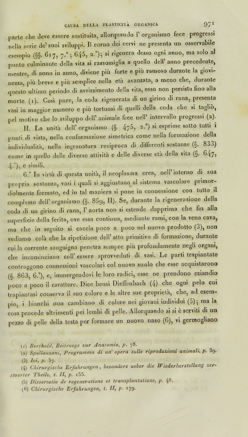 parte che deve essere sostituita, allorquando l1 organismo fece progressi nella serie de’ suoi sviluppi. II corno dei cervi ne presenta un osservabile esempio (§§. 6x7, 7.0 •, 645, 2.0)} si rigeuera desso ogni anno, ma solo al punto culminante della vita si rassomiglia a quello delP anno precedente, raentre, di anno in anno, diviene piü forte e piü ramoso durante la giovi- nezza, piü breve e piü semplice nella etä avanzata, a meno che, durante questo ultimo periodo di avvizzimento della vita, esso non persista fino alla morte (1). Cosi pure, la coda rigenerata di un girino di rana, presenta vasi in maggior numero e piü tortuosi di quelli della coda che si taglio, pel motivo che Io sviluppo dell’ animale fece nell’ intervallo progressi (2). II. La unita dell’ organismo (§. 476, 2.0) si esprime sotto tutti i punti di vista, nella conformazione simetrica come nella formazione della individualita, nella ingranatura reciproca di differenti sostanze (§. 833) come in quello delle diverse allivitä e delle diverse eta della vita (§. 647, 4/’), e simili. 6.° In virtü di questa unita, il neoplasma crea, nell1 interno di sua propria sostanza, vasi i quali si aggiustano al sistema vascolare primor- dialmente formato, ed in tal maniera si pone in connessione con tulto il complesso dell1 organismo (§. 859, II). Se. durante la rigenerazione della coda di un girino di rana, P aorta non si estende dapprima che fin alla superficie della ferita, ove essa continua, mediante rami, con la vena cava, ma che in seguito si caccia poco a poco nel nuovo prodotto (3), non vediamo colä che la ripetizione dell1 atto primitivo di formazione, durante cui la corrente sauguigna penetra sempre piü profondameute negli organi, che incominciano colP essere sprovveduti di vasi. Le parti trapiantate contruggono connessioni vascolari col nuovo suolo che esse acquistarono (§. 863, 6.°), e, immergendovi le loro radici, esse ne prendono eziandio poco a poco il carattere. Dice bensi Dieffenbach (4) che ogni pelo cui trapiantasi couserva il suo colore e le altre sue propriela, che, ad esera- pio, i bianchi non cambiano di colore nei giovaoi individui (5)j ma !a cosa procede altrimenti pei lembi di pelle. Allorquando si si e serviti di un pezzo di pelle della tesla per formare un nuovo naso (6), vi germogliano (1) Bertholcl, Beitraege zur Anatomie, p. 78. (2) Spallauzani, Prograrnma di un' opera stille riproduzioni animali, p- 3g. (3) Ivi, p. 37. (4) Chirurgische Erfahrungen, besonders ueber die Wiederherstellung zer- stoerter Theile, t. 11, p. i55. (5) Dissertatio de regeneratione et transplantatione, p. 48. (6) Chirurgische Erfahrungen, t. II, p- *79-