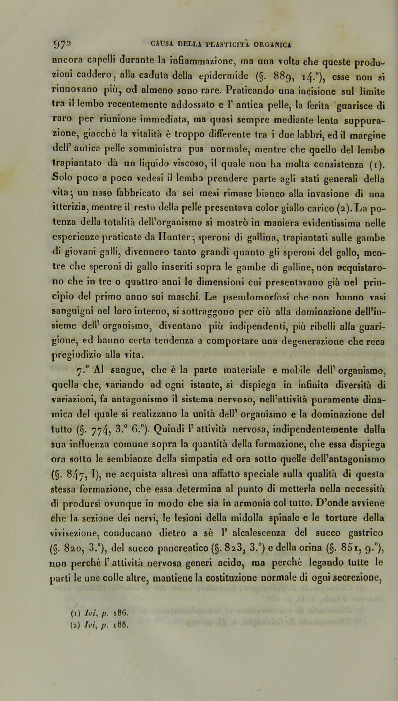 ancora capelli durante la inGarnmazione, ma una volta che quesle produ- zioni caddero, alla cadula della epidermide (§. 889, 14.°), esse non si rinnovano piu, od almeno sono rare. Praticando una incisione sul limite tra il lembo recentemente addossato e 1’ antica pelle, la ferita guarisce di raro per riunione immediata, ma quasi sempre mediante lenta suppura- zione, giacche la vitalitä e troppo differente tra i due labbri, ed il margine dell’ aulica pelle somministra pus normale, mentre che quello del lembo trapiantato da un liquido viscoso, il quäle non ha molla consistenza (1). Solo poco a poco vedesi il lembo prendere parte agli stati generali della vita ^ uu naso fabbricato da sei mesi rimase bianco alla invasione di una itterizia, mentre il resto della pelle presentava color giallo carico (2). La po- tenza della totalilä dell’organismo si moströ in maniera evidentissima nelle esperieuze praticate da Hunter • speroni di gallina, trapiantati sulle gambe di giovani galli, divennero tanto grandi quanto gli speroni del gallo, men- tre che speroni di gallo inseriti sopra le gambe di galline, non acquistaro- no che in tre o quattro anni le diinensioni cui presentavano giä nel prin- cipio del primo anno sui maschi. Le pseudomorfosi che non hanno vasi sanguigni nel loro interno, si sottraggono per ciö alla dominazione dell’in- sieme dell’ organismo^ diventano piü indipendenti, piii ribelli alla guari- gione, ed banno certa tendenza a comportare una degenerazione che reca pregiudizio alla vita. 7.0 Al saogue, che e la parte materiale e mobile dell’ organismo, quella che, variando ad ogni istaute, si dispiega in inGuita diversitä di variazioni, fa antagonismo il sistema nervoso, nell’attivitä puramente dina- mica del quäle si realizzano la unitä dell’ organismo e la dominazione del tutto (§. 774, 3.° 6.°). Quiudi 1’ attivitä nervosa, indipendentemente dalla sua influenza comune sopra la quantitä della formazione, che essa dispiega ora sotto le sembianze della simpatia ed ora sotto quelle dell’antagonismo (§. 847, I), ne acquista altresi una affalto speciale sulla qualila di questa stessa formazione, che essa determina al punto di metterla nella necessitä di prodursi ovunque in modo che sia in armonia col tutto. D’onde avviene che la sezione dei nervi, le lesioni della midolla spinale e le torture della vivisezione, conducano dietro a se 1’ alcalescenza del succo gastrico 820, 3.°), del succo pancreatico (§. 828, 3.°) e della orina (§. 851, 9.0), non percbe 1’attivitä nervosa generi acido, ma perche legando tutte le parti le une colle altre, mantiene la costituzionc normale di ogni secrezione, (1) Ivi, p. 186. (2) Ivi, p. »88.