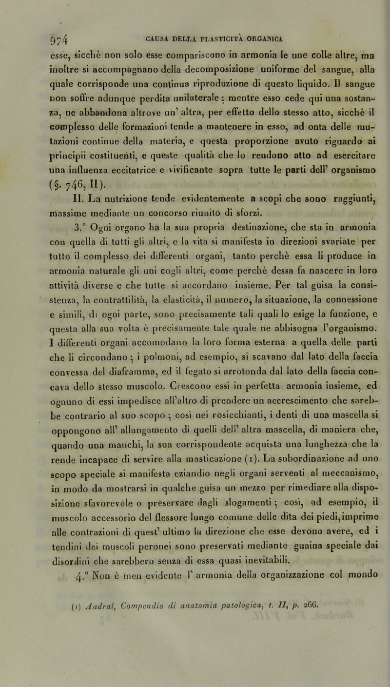 esse, sieche non solo esse compariscono in armonia le utie colle allre, ma inoltre si accompagnano della decomposizione uniforme del sangue, alla quäle corrisponde una continua riproduzione di questo liquido. II sangue non soffre adunque perdita unilaterale ^ mentre esso cede qui una sostan- za, ne ahbandona altrove un’ altra, per effetto dello stesso atto, sieche il complesso delle formazioni tende a mantenere in esso, ad onta delle niu- tazioni continue della materia, e questa proporzione avuto riguardo ai principii costituenti, e queste qualitä che lo reudono atto ad esercitare una iufluenza eccitatrice e vivificaute sopra tutte le parti dell1 organismo (§• 746, II). II. La nutrizione tende evidentemente a scopi che sono raggiunti, massime mediante un concorso riuuito di sforzi. 3. ° Ogni organo ha la sua propria destinazione, che sta in armonia con quella di tutti gli altri, e la vita si manifesta in direzioni svariate per tutto il complesso dei diff’erenti organi, tanto perche essa li produce in arinonia naturale gli uni cogli altri, cotne perche dessa fa nascere in loro attivitä diverse e che lulte si accordano insieme. Per tal guisa la consi- steuza, la contratlilitä, la elasticitä, il nuinero, la situazione, la connessione e simili, di ogui parte, sono precisamente tali quali lo esige la funzione, e questa alla sua volta e precisamente tale quäle ne abbisogna l’organismo. I diflereuli organi accomodano la loro forma esterna a quella delle parti che li circondano • i polmoni, ad esempio, si scavano dal lato della faccia convessa del diaframma, ed il fegato si arrotonda dal lato della faccia con- cava dello stesso muscolo. Crescono essi in perfetta armonia insieme, ed ognuno di essi impedisce all’altro di prendere un accrescimento che sareh- he contrario al suo scopo cosi nei rosicchianti, i denti di una mascella si oppongono all’ allungameuto di quelli dell’ altra mascella, di maniera che, quando una manchi, la sua corrispoudente acquista una lunghezza che la rende incapace di servire alla masticazione (i). La suhordinazione ad uno scopo speciale si manifesta eziandio negii organi serventi al meccauismo, in modo da mostrarsi in qualche guisa un mezzo per rimediare alla dispo- sizione sfavorevole o preservare ilagli slogamenti } cosi, ad esempio, il muscolo accessorio del flessore lungo comuue delle dita dei piedi,imprime alle contrazioni di quest’ ultimo la direzione che esse devouo avere, ed i tendini dei muscoli peronei sono preservati mediante guaina speciale dai disordini che sarebbero senza di essa quasi inevitabili. 4. ° Non e men evidente T armonia della organizzazione col mondo