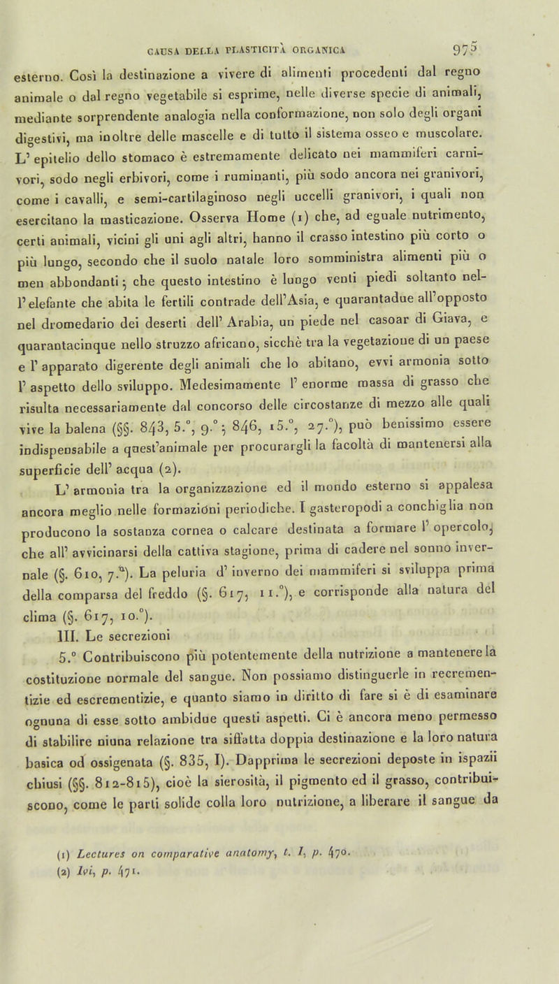 esterno. Cosi la destinazione a vivere di alimenti procedenti dal regno animale o dal regno vegetabile si esprime, nelle diverse specie di animali, mediante sorprendente analogia nella conformazione, non solo degli organi digestivi, ma iuoltre delle mascelle e di tutto il sistema osseo e muscolare. L’ epitelio dello stomaco e estremamente delicato nei mammiferi carni- vori, sodo negli erbivori, come i ruminanti3 piü sodo ancora nei granivori, come i cavalli, e semi-cartilaginoso negli uccelli granivori, i quali non esercitano la inasticazione. Osserva Home (i) che, ad eguale nutnmento, certi animali, vicini gli uni agli altri, banno il crasso intestino piü corto o piü lungo, secondo che il suolo natale loro somministra alimenti piü o men abbondanti ^ che questo intestino e lungo venli piedi soltanto nel- 1’elefante che abita le fertili contrade dell’Asia, e quarantadue all opposto nei dromedario dei deserti dell’ Arabia, un piede nei casoar di Giava, e quarantacinque nello struzzo africano, sieche tra la vegetazioue di un paese e 1’ apparato digerente degli animali che lo abitano, evvi armonia sotto 1’ aspetto dello sviluppo. Medesimamente l1 enorme massa di grasso che risulta necessariamenle dal concorso delle circostanze di mezzo alle quali vive la balena (§§. 8/,3, 5.°, 9.°* 846, i5.°, 27.°), puü benissimo essere indispensabile a qaest’animale per procurargli la facoltü di mantenersi alla superficie dell’ acqua (2). Li’ armonia tra la organizzazione ed il mondo esterno si appalesa ancora meglio nelle formaziöni periodicbe. I gasteropodi a conchiglia non producono la sostaDza cornea o calcare destinata a formare l opercoloj che all’ avvicinarsi della cattiva stagione, prima di cadere nei sonno in\er- nale (§. 610, 7.^). La peluria d1 inverno dei mammiferi si sviluppa prima della comparsa dei freddo (§. G17, ii.°), e corrisponde alla natura dei clima (§. 617, io.°). III. Le secrezioni 5.° Contribuiscono piü potentemente della nutrizione a mantenerela costituzione normale dei sangue. Non possiamo distinguerle in recremen- tizie ed escrementizie, e quanto siamo in dirilto di fare si e di esaminare ognuna di esse sotto ambidue questi aspetti. Ci e ancora meno permesso di stabilire niuna relazione tra siöatta doppia destinazione e la loro natuia basica od ossigenata (§. 835, I). Dapprima le secrezioni deposte in ispazu chiusi (§§. 812-815), cioe la sierositä, il pigmentoed il grasso, contribui- scono, come le parti solide colla loro nutrizione, a liberare il sangue da (1) Lectures on comparative anatomjr, t. /, p. 470.