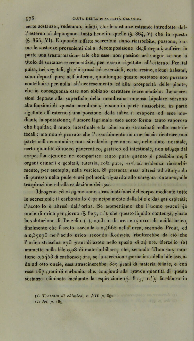 certe sostanze } vedemmo, infalti, che le sostanze estraiiee introdotte dal- 1’ esterno si depongono tanto bene in quelle (§. 864, V) che in questa (§. 865, VI). E quando siffalte secrezioni siano riassorbite, possono, co- nie le sostanze provenienti dalla decomposizione degü orgaui, soffrire in parte una trasformazione tale che esse non passino nel sangue se non a titolo di sostanze escrementizie, per essere rigettate all’ esterno. Per tal guisa, nei vegetali, gli oüi grassi ed essenziali, certe resine, alcuni balsami, sono deposti pure nelP interno, quantunque queste sostanze non possano contribuire per nulla all’ accrescimento ed alla prosperitä delle piante, che in conseguenza esse non abbiano carattere recrementizio. Le secre- zioni deposte alla superficie della membrana mucosa bipolare servono alle funzioni di questa membrana, e souo in parte riassorbite, in parte rigettate all’ esterno } una porzione della saliva si evapora od esce me- diante Ia sputazione } P umore lagrimale esce sotto forma tanto vaporosa che liquida } il muco intestinale e la bile sono strascinati colle materie fecali} ma non e provato che P assorbimento non ne faccia rientrare una parte nella economia • non si calcolö per anco se, nello stato normale, certa quantitä di succo pancreatico, gastrico ed intestinale, non isfugga dal corpo. La ejezione ne comparisce tanto pura quanto e possibile negli organi orinarii e genitali, tultavia, colä pure, evvi ad evidenza riassorbi- mento, per esempio, nella vescica. Si presenta essa altresi ad alto grado di purezza nella pelle e nei polmoni, riguardo allo smegma cutaneo, alla traspirazione ed alla esalazione dei gas. Idrogeno ed ossigeno sono strascinati fuori del corpo mediante tutte le secrezioni } il carbonio lo e principalmente dalla bile e dai gas espirati} P azoto lo e altresi dalP orina. Se ammettiamo che P uomo evacui 4o oncie di orina per giorno (§. 827, i.°), che questo liquido contenga, giusta la valutazione di Berzelio (1), o,o3 1 o di urea e 0,0010 di acido urico, finalmente che P azoto ascenda a o,4665 nella urea, secondo Prout, ed a 0,37076 nelP acido urico secondo Rodweis, risulterebbe da ciö che P orina strascina 276 grani di azoto nello spazio di 24 ore. Berzelio (2) ammette nella bile 0,08 di materia biliare, che, secondo Thomson, con- tiene o,5453 di carbonio} ora, se la secrezione giornaliera della bile ascen- de ad olto oncie, essa strascinerebbe 307 grani di materia biliare, e con essa 167 grani di carbonio, che, congiunti alla grande quantitä di questa sostanza eliminata mediante la espirazione (§. 819, i.°), farebbero in (1) Trattato di cliiniica, t, VII, p. 3<)2.