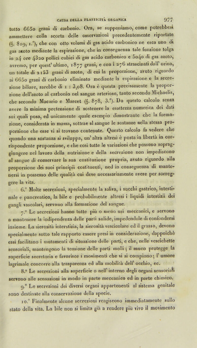 tutto 665o grani di carboDio. Ora, se supponiamo, come polrebbesi ammettere colla scorta delle osservazioni precedentemente riportate (§. 819, i.°), che con otto volumi di gas acido carbonico ne esca uno di gas azoto mediante la espirazione, che in conseguenza tale funzione tolga in 24 ore 4320 pollici cubici di gas acido carbonico e 5o4o di gas azoto, avremo, per quest1 ultimo, 1877 8ranh e con * 27^ strascinali dall oiina, un totale di 2153 grani di azoto, di cui Ia proporzione, avuto riguardo ai 665o grani di carbonio eliminato mediante la espirazione e la secre- zione biliare, sarebbe di 1 : 3,08. Ora e questa precisamente la propor- zione dell’azoto al carbonio nel sangue arterioso. tanto secondo Michaelis, che secondo Macario e Marcet (§. 878, 3.°). Do questo calcolo senza avere la minima pretensione di sostenere la esaltezza numerica dei dati sui quali posa, ed unicamente quäle esempio dimostranle che la forma- zione, considerata in massa, sottrae al sangue le sostanze nella stessa pro- porzione che esse vi si trovano contenute. Questo calcolo fa vedere che quaodo una sostanza si sviluppa, un’ allra altresi e posta in liberta in cor- rispondente proporzione, e che cosi tutte le variazioni che possono soprag- giungere nel lavoro della nulrizione e della secrezione non iropediscono al sangue di conservare la sua costituzione propria, avuto riguardo alla proporzione dei suoi principii costituenti, ned in conseguenza di mante- nersi in possesso delle qualita cui deve necessariameDte avere per sorreg- gere la vita. 6.° Molte secrezioui, specialmente la saliva, i succhi gastrico, intesti- nale e pancreatico, la bile e probabilmente altresi i liquidi inteslizii dei gangli vascolari, servono alla formazione dei sangue. y.° Le secrezioni hanno tutte piii o meno usi meccanici, e servono a mantenere la indipendenza delle parti solide, impedendole di confondersi insieme. La sierositä interstizia, la sierosilä vescicolare ed il grasso, devono specialmente sotto tale rapporto essere presi in considerazione, dappoiche essi facilitano i mutamenti di situazione delle parti, e che, nelle vescichette sensoriali, mantengono la tensione delle parti molli} il muco protegge la superficie secretoria e favorisce i movimenti che vi si cotnpiono*, 1’ umore lagrimale concorre alla trasparenza ed alla mobilila dell1 occhio, ec. 8.° Le secrezioni alla superficie o nell1 interno degli organi sensoriali servono alle sensazioni in modo in parte meccanico ed in parte chimico. 9.0 Le secrezioni dei diversi organi appartenenti al sistema genitale sono destinate alla conservazioue della specie. io.° Finalmeute alcune secrezioni reagiscono immediatamente sullo stato della vita. La bile non si limita gia a reudere piü vivo il movimento