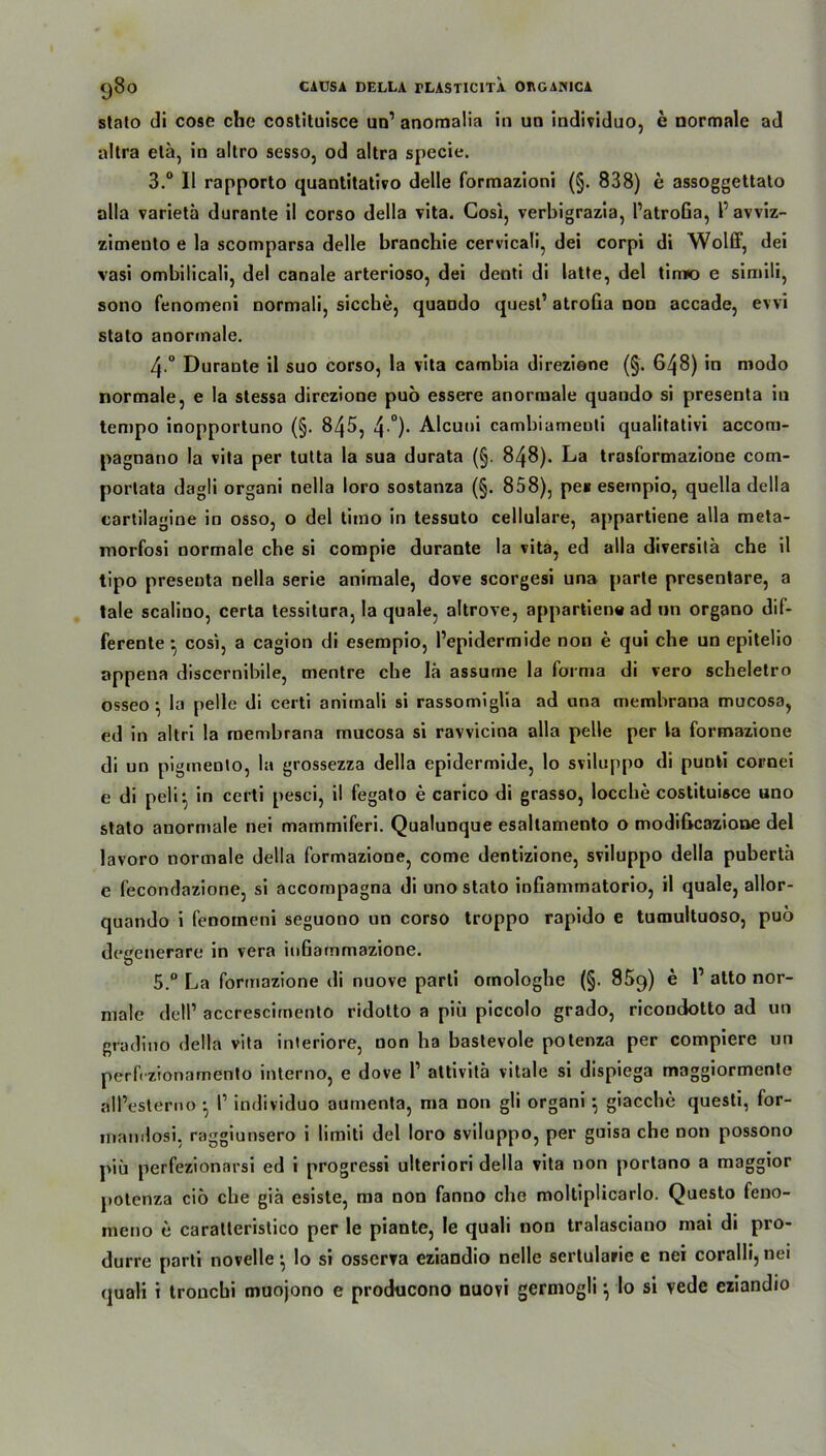 stalo di cose che coslituisce un1 anomalia in un individuo, e normale ad altra etä, in altro sesso, od altra specie. 3.° II rapporto quantitativo delle formazioni (§. 838) e assoggettato alla varietä durante il corso della vita. Cosi, verbigrazia, PatroGa, 1' avviz- zimento e la scomparsa delle branchie cervicali, dei corpi di Wolff, dei vasi ombilicali, dei canale arterioso, dei denti di latte, dei tirno e simili, sono fenomeni normali, sieche, quando quest’ atroGa non accade, evvi stalo anormale. 4-° Durante il suo corso, la vita cambia direziene (§. 6^8) in modo normale, e la stessa direzione puo essere anormale quando si presenta in tempo inopportuno (§. 845, 4 °)- Alcuni cambiameuti qualitative accom- pagnano la vita per tutta la sua durata (§. 848). La trasformazione com- porlata dagli organi nella loro sostanza (§. 858), pe* esempio, quella della cartilagine in osso, o dei timo in tessuto cellulare, appartiene alla meta- morfosi normale che si compie durante la vita, ed alla diversila che il tipo presenta nella Serie animale, dove scorgesi una parte presentare, a tale scalino, certa tessitura, la quäle, altrove, appartiene ad un organo dif- ferente cosi, a cagion di esempio, Pepidermide non e qui che un epitelio appena discernibile, mentre ehe lä assume la forma di vero scheletro osseo ^ la pelle di certi animali si rassomiglia ad una membrana mucosa, ed in altri la membrana mucosa si ravvicina alla pelle per la formazione di un piginenlo, la grossezza della epidermide, lo sviluppo di punki cornei e di peli*, in certi pesci, il fegato e carico di grasso, loccbe costituisce uno stato anormale nei mammiferi. Qualunque esaltamento o modificazione dei lavoro normale della formazione, come dentizione, sviluppo della puberta e fecondazione, si accompagna di uno stato inGammatorio, il quäle, allor- quando i fenomeni seguono un corso troppo rapido e tumultuoso, puö deeenerare in vera inGammazione. 5.° La formazione di nuove parti omologhe (§. 859) e P atto nor- male delP accrescirnento ridotto a piii piccolo grado, ricondotto ad un gradino della vita interiore, uon ha bastevole potenza per compiere un perfezionamento interno, e dove P attivitä vitale si dispiega maggiormente all’esterno ^ P individuo aumenta, ma non gli organi} giacche questi, for- mamlosi, raggiunsero i limiti dei loro sviluppo, per guisa che non possono piü perfezionarsi ed i progressi ulteriori della vita non portano a maggior potenza cib che gib esiste, ma non fanno che moltiplicarlo. Questo feno- ineno e caratteristico per le piante, Ie quali non tralasciano mai di pro- durre parti novelle ^ lo si osserva eziandio nelle sertularie e nei coralli, nei quali i tronebi muojono e prodneono nuovi germogli ^ lo si vede eziandio