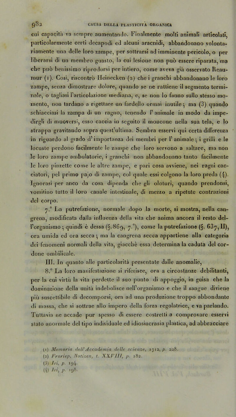 cui capacita va sempre aumentando. Finalmente molti animali articolati, particolarmente certi decapodi ed aleuui araenidi, abbandonano volonta- riamente una delle loro zampe, per sottrarsi ad imminente pericolo, o per liberarsi di un membro guasto, la cui lesione non puö essere riparata, ma che puo benissimo riprodursi per intiero, come aveva giä osservato Reau- mur (1). Cosi, riscontrö Heinecken (2) che i granchi abbandonano le loro zampe, senza dimoslrare dolore, quando se ne ratliene il segmento termi- nale, o tagliasi Particolaziooc mediana, e, se non lo faono sullo stesso mo- inento, non tardano a rigeltare un fardello ormai inulile} ma (3) quando scbiacciasi la zampa di un ragno, lenendo P animale in modo da impe- dirgli di muoversi, esso caccia in seguito il moucone nella sua tela, e lo strappa gravitando sopra quest'ullima. Sembra esservi qui certa differeuza in riguardo al gtado d’importanza dei membri per P animale •, i grilli e le locusle perdono facilmente le zampe che loro servono a saltare, ma non le loro zampe ambulatorie, i granchi non abbandonano tanto facilmente le loro pinzette come le altre zampe, e pari cosa avviene, nei ragni cac- cialori, pel primo pajo di zampe, col quäle essi colgono la loro preda (4)- Tgnorasi per anco da cosa dipenda ehe gli oloturi, quando prendonsi, vomitino tulto il loro canale intestinale, di mezzo a ripetnte contrazioni del corpo. 7.0 La putrefazione, normale dopo la morte, si mostra, nella can- grena, modificata dalla induenza Hella vita che anima ancora il resto del- Porganismo ^ quindi e dessa (§.869, 7.0), come la putrefazione (§. 63y, II), ora umida ed ora secca ^ ma la cangrena secca appartiene alla categoria dei fenomeni normali della vita, giacche essa determina la caduta del cor- done ombilicale. III. In quanlo alle particolaritä presentate dalle anomalie, 8.° La loro manifestazione si riferisce, ora a circostanze debilitanti, per la cui virtü la vita perdette il suo punto di appoggio, in guisa che la dominazione della unitä indebolisce nelPorganismo e che il sangue diviene piü suscettibile di decomporsi, ora ad una produzione troppo abbondante di massa, ehe si sottrae allo impero della forza regolatrice, e va parlaudo. Tuttavia ne accade pur spesso di essere costrelti a comprovare esservi stato anormale del tipo individuale ed idiosiucrasia plastica, ad abbracciare (1) Memoria del/'Accademia delle scienze, 1712, /;. 228. (2) Froriep, Notizen, t. XX.FJ11, p. 182. (3) Ivi, p. 194. (4) Jvi, p- >98.