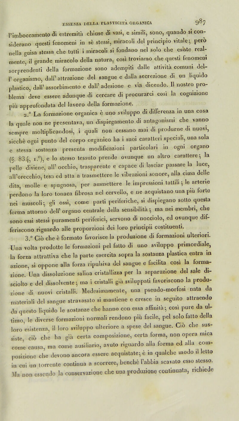 l’imboccamento di estremitä chiuse di vasi, e simili, sono, quando si con- siderano questi fenomeni in se stessi, miracoli del principio vitale-, perö nella guisa stessa che tutti i miracoli si fondano nel solo che esiUe real- mente* il grande miracolo della natura, cosi troviamo che questi fenomeni sorprendenti della formazione sono adempiti dalle altivitä comuni del- p organismo, dalP altrazione del sangue e dalla secrezione di un liquido plastico, dall’ assorhimento e dall’ adesione e via dicendo. II nostro pro- hlema deve essere adunque di cercare di procurarci cosi la cogmzione piii approfondata del lavoro della formazione. 2.0 La formazione organica e uno sviluppo di differenza in una cosa la quäle non ne presentava, un dispiegaroento di antagomsmi che vanno sempre moltiplicandosi, i quali non cessano mai di produrne di uuovi, sieche ogui punto del corpo orgauico ha i suoi caratteri speciali, una sola e stessa sostanza presenta modificazioni parlicolari in ogm organo /r 834, i.°), e lo stesso tessuto prende ovunque un altro carattere *, la pelle diviene, all’ occhio, trasparente e capace di lasciar passare la luce, all’orecchio, tesa ed atta a trasmettere le vihraziom sonore, alla cima delle dita, molle e spugnosa, per ammettere le impressiom tattili \ le arterie perdono la loro tonaca Gbrosa nel cervello, e ne acquistauo una pm forte nei muscoli} gli ossi, come parti periferiche, si dispiegano sotto questa forma attorno dell1 organo centrale della sensibilitä ^ ina nei membri, che sono essi stessi puramenti periferici, servono di nocciolo, ed ovunque dif- feriscono riguardo alle proporzioni dei loro priucipii costituenti. 3.° Ciö che e formato favorisce la produzione di formazioni ulteriori. Una volta prodotte le formazioni pel falto di uno sviluppo primordiale, la forza attrattiva che la parte esercita sopra la sostauza plastica entra in azione, si oppone alla forza ripulsiva del sangue e facilita cosi la forma- zione. Una dissoluzione saliua cristallizza per la separazione del sale di- sciolto e del dissolvente $ ma i cristalli giä sviluppati favoriscono la produ- zione di nuovi cristalli. Medesimamenle, una pseudo-morfosi nata da materiali del sangue stravasato si mantiene e cresce in seguito attraendo da questo liquido le sostanze che hanno con essa affinitä-, cosi pure da ul- timo, le diverse formazioni normali rendono piü facile, pel solo falto della loro esistenza, il loro sviluppo ulteriore a spese del sangue. Cio che sus- siste, cio che ha gia cerla composizione, certa forma, non opera mica come causa, ma come ausiliario, avuto riguardo alla forma ed alla com- posizione che devono ancora essere acquistate*, e in qualche modo il letto in cui un lorrente continua a scorrere, henche Pabbia scavato esso stesso. Ma non essendo la couscrvazione che una produzione continuata, nchiede