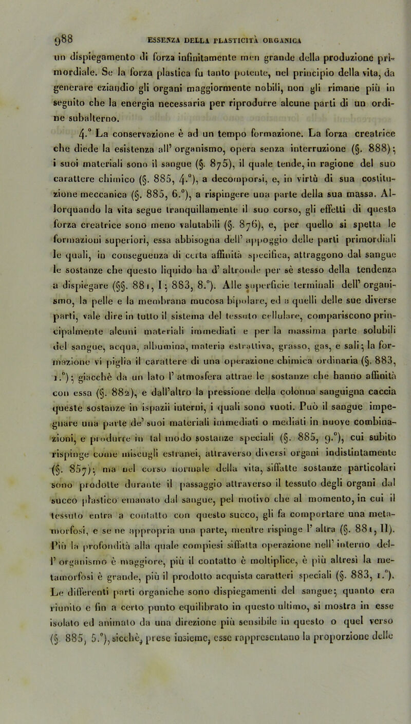 un dispiegamento di forza infinitamente men grande della produzione pri- mordiale. Se la forza plastica fu tanto potente, nel principio della vita, da generare cziandio gli organi maggiorniente nobili, noo gli rimane piü in seguito che la energia necessaria per riprodurre alcune parti di un ordi- ne subalterno. 4-° La conservazione e ad un tempo formazione. La forza creatrice che diede la esistenza all’ organismo, opera senza interruzione (§. 888); i suoi matcriali sono il sangue (§. 875), il quäle tende, in ragione del suo carattere chimico (§. 885, 4*°)? a decomporai, e, in virtü di sua costitu- zione meccanica (§. 885, 6.°), a rispingere una parle della sua massa. AI- lorquando la vita segue tranquillamente il suo corso, gli effetti di quesla forza creatrice sono meno valutabili (§. 876), e, per quello si spetta le formazioui superiori, essa ahhisogna dell1 appoggio dolle parti primordiali le quali, iu cousegueuza di certa affiuilä speciGca, attraggono dal sangue le sostanze che questo liquido ha d1 altronde per se stesso della tendenza a dispiegare (§§. 881, 1} 883, 8.°). Alle superGcie terininali dell1 organi- smo, la pelle e la membrana mucosa bipolare, ed a quelli delle sue diverse parti, vale dire in lulto i! sistema del tessnlo cellulare, compariscono prin- cipalmente alcuni materiali immediati e per la massima parte solubili del sangue, acqua, alhumina, materia eslralliva, grasso, gas, e sali ^ la for- inazione vi piglia il caraltere di una operazione chimica ordinaria (§. 883, j,°) • giacche da un lato l1 atmosfera attrae le sostanze che hanno affinitä con essa (§. 882), e dall’altro la pressione della colonna sauguigna caccia queste sostanze in ispazii iulerni, i quali sono vuoti. Puö il saDgue impe- gnare una parte de1 suoi materiali immediati o mediali in nuove combiua- zioni, e produrre in tal modo sostanze speciali (§. 885, 9.0), cu* subüo rispinge come miscugli estranei, allraverso diversi organi indistintamentc (§. 857): n»a uel corso normale della vita, siffatte sostanze particolari sono prodolte duraute il passaggio attraverso il tessulo degli organi dal succo plastico emanato dal sangue, pel molivo che al momento, in cui il tessulo entra a coulalto con questo succo, gli fa comportare una meta- morfosi, e se ne appropria una parte, mentre rispinge 1’ altra (§. 881,11). Piü la profonditä alla quäle compiesi siffatta operazione nell1 interno del- l1 organismo e maggiore, piü il contatto e rnoltiplice, e piü altresi la me- tamorfosi e grande, piü il prodotto acquista caratteri speciali (§. 8S3, i.°). Le dilferenti parti organiche sono dispiegamenti del sangue; quanto era riunilo e lin a certo punto equilihrato in questo ultimo, si mostra in esse isolato ed animato da una direzione piü sensihile in questo o quel verso (§ 885, 5.°), sieche, piese iusiomc, esse rapprcseulauo la proporzioue dcllc