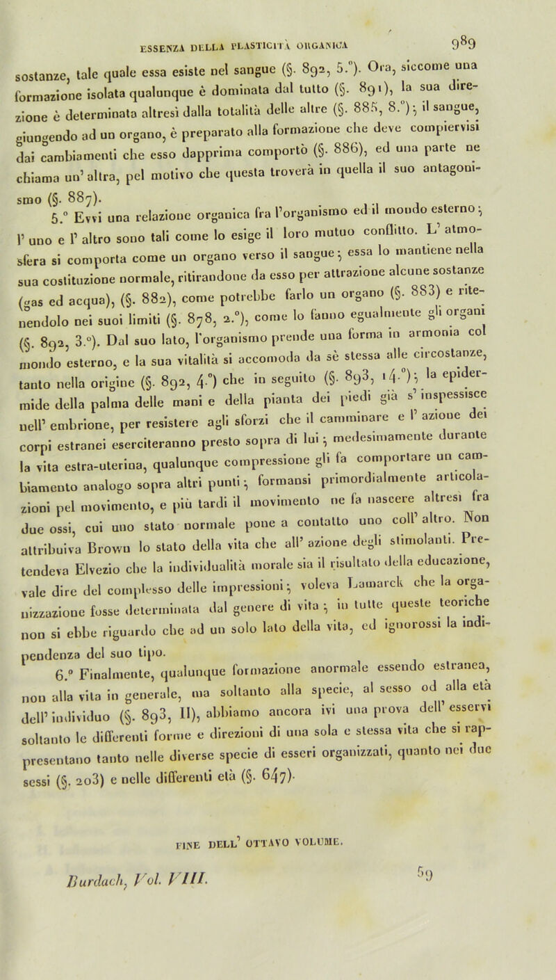 sostanze, tale quäle essa esiste nel sangue (§. 892, 5.°). Ora, sleconie una formazione isolata qualunque e dominata dal tutto (§. 89«), la sua d.re- zione e determinata altresi dalla totalitä delle allre (§. 88.^, 8. ):, il sangue, oiun-eudo ad uo organo, e preparato alla formazione che deve compiervisi dal cambiamenti che esso dapprima comportö (§. 886), ed una parte ne chiama un’altra, pel motivo che questa troverä in quella .1 suo antagom- srno (§. 88^7). 5 0 Evvi una relazioue organica fra Porganismo ed .1 mondo eslerno^ P uno e P altro sonn tali come Io esige 11 loro mutuo conflitto. L1 atmo- sfera si comporta come un organo verso 11 sangue-, essa lo mant.ene nella sua costituzione normale, ritiraodone da esso per attraz.one alcune sostanze («as ed acqua), (§. 882), come potrebbe farlo un organo (§. 883) e r.te- nendolo nei suoi limiti (§. 878, 2.0), come lo (anno egualmenle gl. orgam (fi 892, 3-°). Dal suo lato, Porganismo prende una (orma 10 armoma co mondo esterno, e la sua vitalitä si accomoda da se stessa alle c.rcostanze, tanto nella origine (§. 892, 4°) c^ie ’n seguito (§. 8q3, '4- )i eP* e mide della palma delle mani e della pianta dei picdi giä s mspess.sce uelP embrione, per resistere agil sforzi che 11 camminare e P az.oue de. corpi estranei eserciteranno presto sopra di loi; medesimamente durante la vita estra-uterina, qualunque compressione gh fa comportare un cam- biamento analogo sopra altri puntiformansi primordialmente art.co a- zioni pel movimento, e piü tardi 11 movimento ne fa nascere altres. ra dueossi, cui uno stato normale pone a contalto uno colP altro. Won altribuiva Brown lo stato della vita che all’ azione degli stimolant.. Pre- tendeva Elvezio che la iudividuaütä morale sia il risultato della educaz.one, vale dire del comphsso delle impressioni} voleva Lamarck che la orga- nizzazione fosse determinata dal genere di vita in lulle quesle teonche non si ebbe riguardo che ad un solo lato della vita, ed .gnorossi la mdi- pendenza del suo lipo. 6.p Finalmente, qualunque formazione anormale essendo estranea, non alla vita in generale, ma soltanto alla specie, al sesso od alla etä delP individuo (§.893, II), abbiamo ancora ivi una prova dell esserv. soltanto le differenti forme e direzioni di una sola e stessa v.ta che s. rap- presentano tanto nelle diverse specie di esseri organizzati, quanto ne. duc scssi (§. 2o3) e nelle differenti eta (§. 647) riiNE dell’ ottavo VOLUME. r’l)