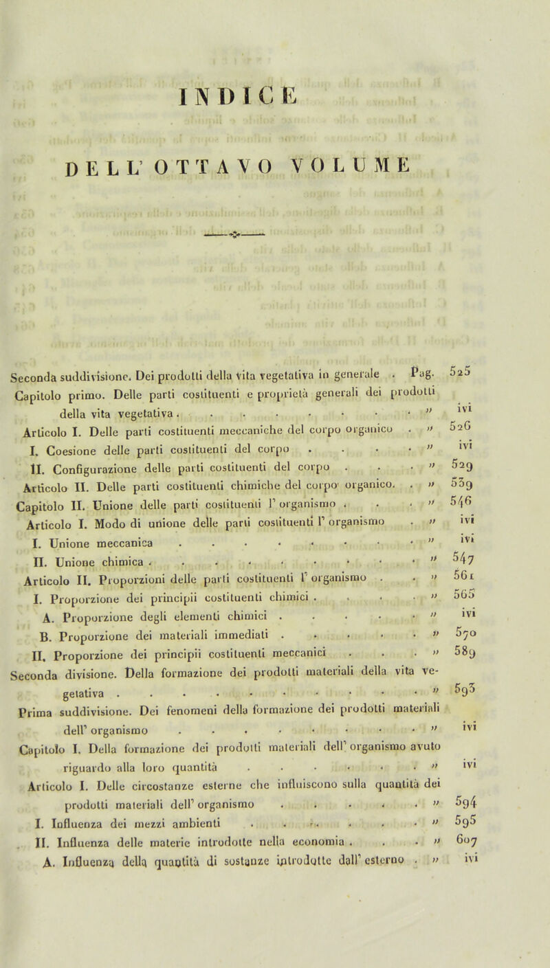 DELL' O T TAY O VOLUME Seconda suddivisione. Dei prodolti della Vita vegetativa in generale Capitolo primo. Delle parti cosiitnenti e proprietä generali dei della vita vegetativa Arlicolo I. Delle parti costituenti meccaniche dei corpo organico I, Coesione delle parti costituenti dei corpo II. Configurazione delle parti costituenti dei corpo . Articolo II. Delle parti costituenti chimiche dei corpo organicc Capitolo II. Unione delle parti cosiitnenti 1’ organismo . Articolo I. Modo di unione delle parti costituenti l1 organismo I. Unione meccanica .•••••• II. Unione chimica ...*<••• Articolo II. Proporzioni delle parti costituenti l organismo . I. Proporzione dei principii costituenti chimici . A. Proporzione degli elementi chimici .... B. Proporzione dei materiali immediali .... II. Proporzione dei principii costituenti meccanici Seconda divisione. Della formazione dei prodolti materiali della gelativa ....••••• Prima suddivisione. Dei fenomeni della formazione dei prodolti dell’ organismo .••••■• Capitolo I. Della formazione dei prodolti materiali delTorganis riguardo alla loro quantitä ..... Articolo I. Delle circostanze esterne che influiscono sulla qu prodotti materiali dell1 organismo .... I. Influenza dei mezzi ambienti . ... II. Influenza delle materie introdolte nella economia . • fag. 5a5 prodotti 4 )} ivi ) . » 626 . « ivi . ff 529 )4 * ff 539 4 ff 5/jG . ff ivi • ff ivi * ff 547 • ff 56 r . ff 565 . ff ivi . ff 570 4 ff 58y vita ve- . ff 595 materiali - ff ivi mo avuto . ff ivi antitä dei « ff 594 4 ff 5g5 . ff 607 no . ff ivi