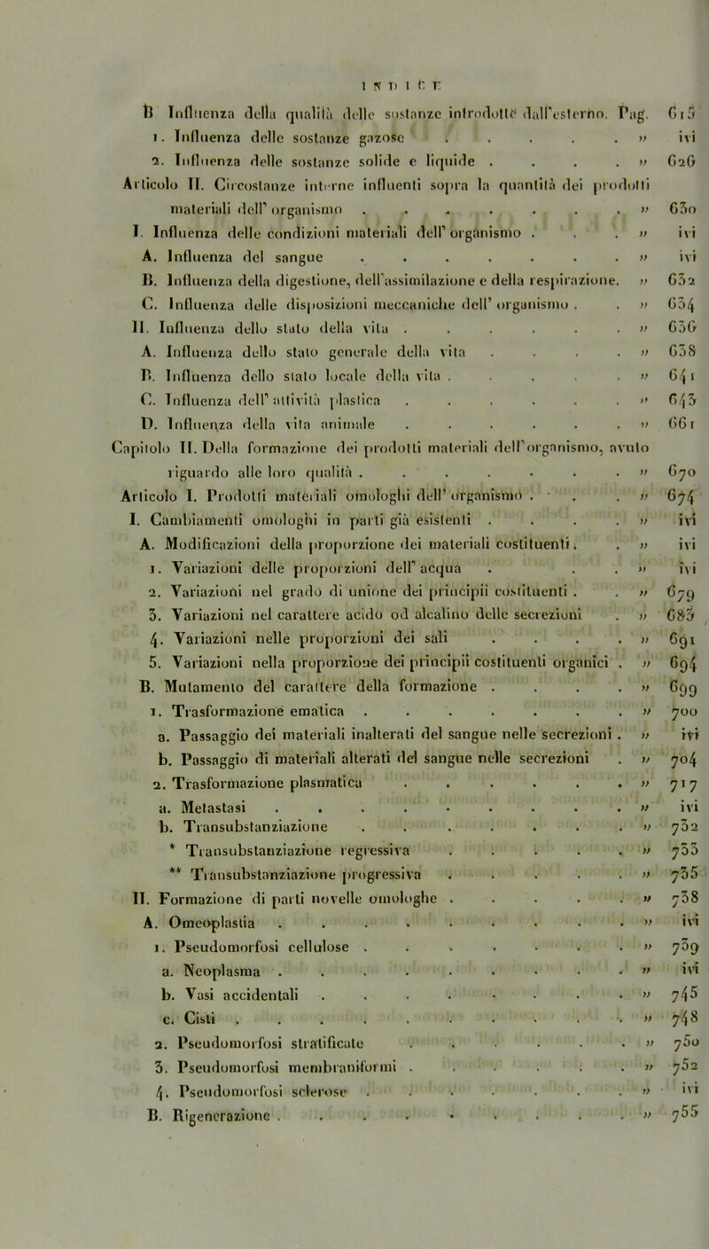 1. Influenza delle sostanze gazosc .... 2. Influenza delle sostanze solide e liquide . Arlicolo II. Circostanze interne influcnti sopra la qunntilä dei materiali dell’ organismo ...... I. Influenza delle condizioni materiali delP organismo . A. Influenza dcl sangue ...... I». Influenza della digestione, dell’assimilazione e della respiraz C. Influenza delle disposizioni meccaniche dell’ organismo . II. Iufluenza dello slato della vila ..... A. Influenza dello stato generale della vila B. Influenza dello sialo locale della vila .... C. Tnfluenza delP aitivila plastica ..... D. Influ er\za della vila animale ..... üapitolo II. Della formazione dei pmdolli materiali dell’organisn riguardo alle loro quaütä ...... Arlicolo I. Prodotli materiali omologlii dell’ organismo . I. Cambiamenti omologlii in parti giä esislenli . A. Modificazioni della proporzione dei materiali costituenti. 1. Yariazioni delle proporzioni delP acqua 2. Yariazioni nel grado di unione dei principii costituenti . 3. Yariazioni nel caraltere acido od alcalino delle secrezioni 4- Yariazioni nelle proporzioni dei sali 5. Variazioni nella proporzione dei principii costituenti organici B. Mulamenio dei caratlere della formazione . 1. Trasformazione emalica ...... a. Passaggio dei materiali inalterati dei sangue nelle secrezi b. Passaggio di materiali alterati dei sangue nelle secrezioni 2. Trasformazione plasmatica a. Melastasi .... b. Transubstanziazione * Transubstanziazione regressive ** Transubstanziazione progressiva II. Formazione di parti novelle omologhe A. Omeoplaslia .... 1. Pseudomorfosi cellulose . a. Neoplasma .... b. Vusi accidentali c. Cisti ..... 2. Pseudomorfosi stratificale 3. Pseudomorfosi membraniformi . 4. Pseudomorfosi sclerose B. Bigencrazione .... Pa g' Ci Ci y> ivi G2G odotli V G3o ff ivi » ivi e. ff G32 ff G34 )> G3G f> G3S ff 641 ff G43 ff G61 avulo ff G70 ff 6?4 ff ivi ff ivi ft ivi tt ö79 tt GS3 tt 691 tt 694 tt c99 tt 700 i . fit ivi tt 704 tt 717 tt ivi tt 732 tt 755 tt 735 tt 758 ft ivi ft 759 4 ' tt ivi tt 745 tt 748 tt 7 5o tt 752 tt ivi tt 755