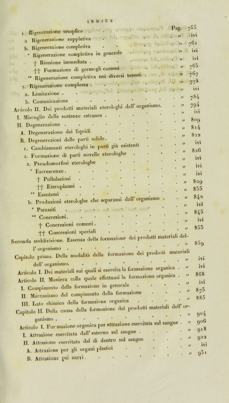 Pag. » )f y> t Rigenerazione semplice . n Rigenerazione suppletive h. Rigenerazione completiva > ' * Rigenerazione coinpleliva in generale f Rinnione immediata . ff Formazione di germogli carnosi ** Rigenerazione completiva nei diversi tessuti 2. Rigenerazione complessa . a. Limitazione b. Comunicazione • Anicolo II. Dei prodolti maleriali eterolughi dell' organismo j Miscugüo delle sostanze eslranee . II. Degenerazione . . • • A. Degenerazione dei liqnidi B. Degenerezioni delle parli solide, j. Cambiamenti eterologbi in paiti g'ä esistenti 2. Formazione di parti novelle elerologhe a. Pseudomorfosi elerologhe * Escrescenze . f Pullulazioni ff Eteroplasmi . ** Esanlemi b. Produzioni elerologhe che separansi dall' organismo * Parassiti . ** Concrezioni. f Concrezioni comuni. ff Concrezioni speciali . • • • Seconda snddivisione. Essenxa dell» formaxione dei prndotti material, deU 1’ organismo . . Capitolo prirno. Deila modalila della formaxione dei pmdo.l. dell1 organismo. . * Arlicolo I Dei maleriali sui quall si «ercilala formazione orgamca . » Arlicolo II. Maniera colla quäle effettnasi I, formax.one orgamca . I. Compimento della formatione in generale . • • • ’’ II Mercanisron dei compimento della formanone III Lato cKimico della formaxione organica . • • ' Capitolo II. Della causa della formaxione dei prodottl matenal. dei or- ganismo . Arlicolo I. For mazione organica per attrazione esercitata sul sangue . I Atlrazione esercitata dall’esterno sul sangue . II. Attrazione esercitata dal di dentro sul sangue ‘ ” A. Aitrazione per gli organi plaslici . . . • ^ B. Attrazione pei nervi • 755 ivi ivi y> >f v » » >ß }) )> yf >f )f )) y> y> IVI 763 767 778 ivi 7^4 794 ivi 809 814 822 ivi 826 ivi ivi ivi 829 835 842 • • ivi 845 ivi 853 85g ivi ivi 868 ivi 873 885 9° 4 906 918 922 ivi 931