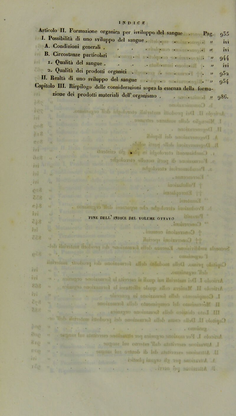 Articolo II. Formazione organioa per isviluppo ilel sangue I. Possibilita di uno sviluppo de! sangue . A. Condizioni generali . B. Circostanze particolari .... 1. Qualitä del sangue ..... 2. Qualita dei prodotli organici II. Realtä di uno sviluppo del sangue .... Capitolo III. Riepilogo delle considerazioni sopra la essenza della zione dei prodotti materiali dell’ organismo Pag. 955 . » ivi • >} ivi . )> 944 . » ivi . » Q52 • » 954 forma- . )) 98G. W , * j ?; R u r\ % •* . # o , , •j|. t> . l ,us j ^ , FINE DELL INDICE DEL VOLUME OTTAVO * i ' l