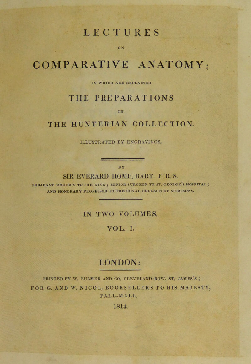 LECTURES ON COMPARATIVE ANATOMY; IN WHICH ARK EXPLAINED THE PREPARATIONS I N THE HUNTERIAN COLLECTION. ILLUSTRATED BY ENGRAVINGS. BY SIR EYERARD HOME, BART. F. R. S. SERJEANT SURGEON TO THE KING ; SENIOR SURGEON TO ST. GEORGE’S HOSPITAL ; AND HONORARY PROFESSOR TO THE ROYAL COLLEGE OF SURGEONS. IN TWO VOLUMES. YOL. I. LONDON: PRINTED BY W. BULMER AND CO. CLEVELAND-ROW, ST. JAMES’S ; FOR G. AND W. N I C O L, BOOKSELLERS TO HIS MAJESTY, PALL-MALL. 1814.