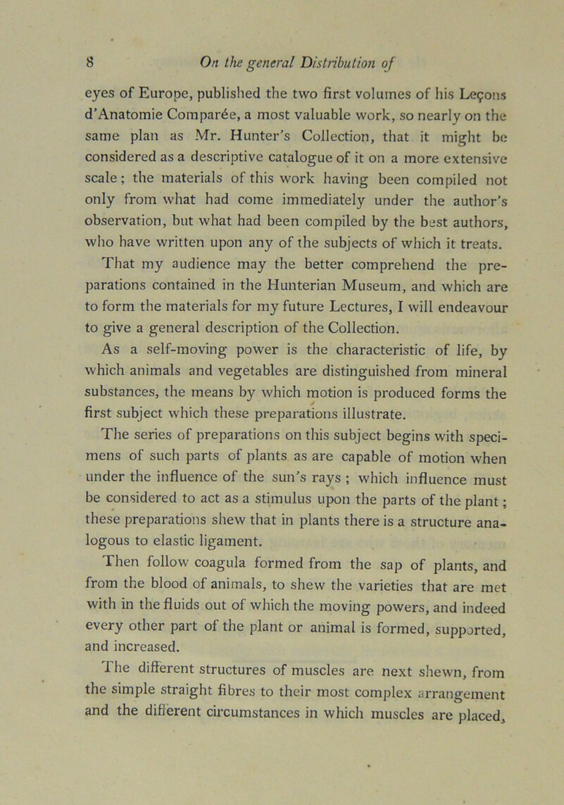 eyes of Europe, published the two first volumes of his Lemons d’Anatomie Compare, a most valuable work, so nearly on the same plan as Mr. Hunter’s Collection, that it might be considered as a descriptive catalogue of it on a more extensive scale; the materials of this work having been compiled not only from what had come immediately under the author’s observation, but what had been compiled by the best authors, who have written upon any of the subjects of which it treats. That my audience may the better comprehend the pre- parations contained in the Hunterian Museum, and which are to form the materials for my future Lectures, I will endeavour to give a general description of the Collection. As a self-moving power is the characteristic of life, by which animals and vegetables are distinguished from mineral substances, the means by which motion is produced forms the first subject which these preparations illustrate. The series of preparations on this subject begins with speci- mens of such parts of plants as are capable of motion when under the influence of the sun’s rays ; which influence must be considered to act as a stimulus upon the parts of the plant; these preparations shew that in plants there is a structure ana- logous to elastic ligament. Then follow coagula formed from the sap of plants, and from the blood of animals, to shew the varieties that are met with in the fluids out of which the moving powers, and indeed every other part of the plant or animal is formed, supported, and increased. The different structures of muscles are next shewn, from the simple straight fibres to their most complex arrangement and the different circumstances in which muscles are placed.