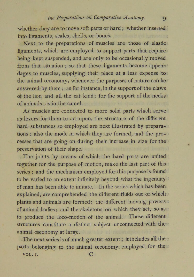 whether they are to move soft parts or hard ; whether inserted into ligaments, scales, shells, or bones. Next to the preparations of muscles are those of elastic ligaments, which are employed to support parts that require being kept suspended, and are only to be occasionally moved from that situation ; so that these ligaments become appen- dages to muscles, supplying their place at a less expense to the animal oeconomy, whenever the purposes of nature can be answered by them ; as for instance, in the support of the claws of the lion and all the cat kind; for the support of the necks of animals, as in the camel. As muscles are connected to more solid parts which serve as levers for them to act upon, the structure of the different hard substances so employed are next illustrated by prepara- tions ; also the mode in which they are formed, and the pro- cesses that are going on during their increase in size for the preservation of their shape. The joints, by means of which the hard parts are united together for the purpose of motion, make the last part of this series ; and the mechanism employed for this purpose is found to be varied to an extent infinitely beyond what the ingenuity of man has been able to imitate. In the series which has been explained, are comprehended the different fluids out of which plants and animals are formed; the different moving powers of animal bodies; and the skeletons on which they act, so as to produce the loco-motion of the animal. These different structures constitute a distinct subject unconnected with the animal oeconomy at large. The next series is of much greater extent; it includes all the parts belonging to the animal oeconomy employed for the vol. 1. C
