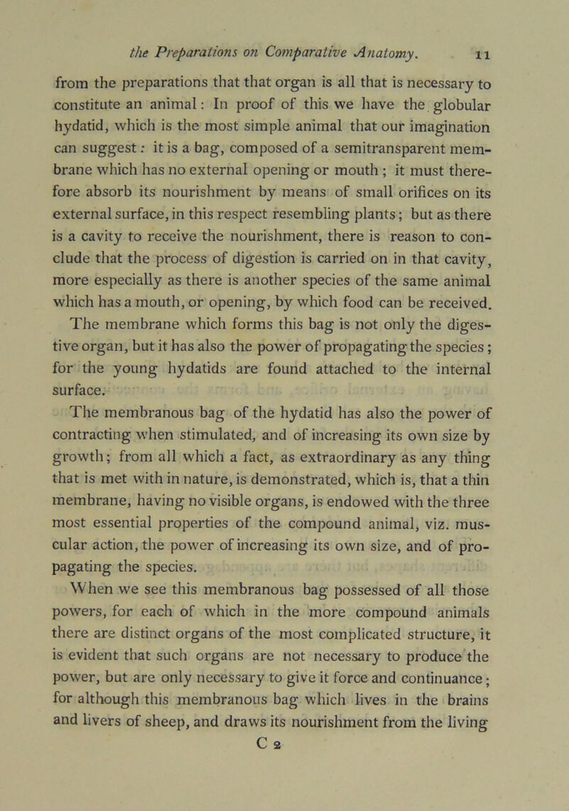 from the preparations that that organ is all that is necessary to constitute an animal: In proof of this we have the globular hydatid, which is the most simple animal that our imagination can suggest: it is a bag, composed of a semitransparent mem- brane which has no external opening or mouth ; it must there- fore absorb its nourishment by means of small orifices on its external surface, in this respect resembling plants; but as there is a cavity to receive the nourishment, there is reason to con- clude that the process of digestion is carried on in that cavity, more especially as there is another species of the same animal which has a mouth, or opening, by which food can be received. The membrane which forms this bag is not only the diges- tive organ, but it has also the power of propagating the species; for the young hydatids are found attached to the internal surface. The membranous bag of the hydatid has also the power of contracting when stimulated, and of increasing its own size by growth; from all which a fact, as extraordinary as any thing that is met with in nature, is demonstrated, which is, that a thin membrane, having no visible organs, is endowed with the three most essential properties of the compound animal, viz. mus- cular action, the power of increasing its own size, and of pro- pagating the species. When we see this membranous bag possessed of all those powers, for each of which in the more compound animals there are distinct organs of the most complicated structure, it is evident that such organs are not necessary to produce the power, but are only necessary to give it force and continuance; for although this membranous bag which lives in the brains and livers of sheep, and draws its nourishment from the living C 2