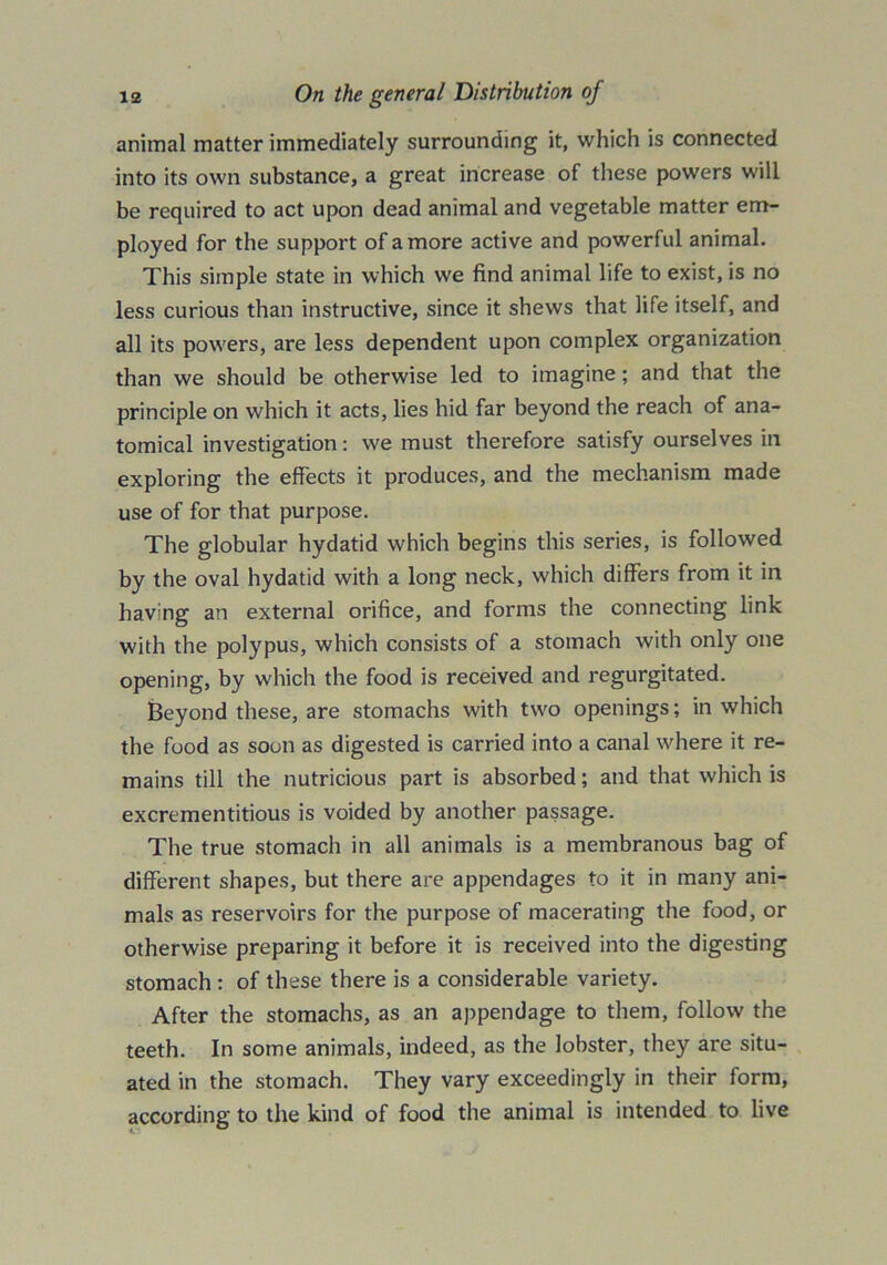 animal matter immediately surrounding it, which is connected into its own substance, a great increase of these powers will be required to act upon dead animal and vegetable matter em- ployed for the support of a more active and powerful animal. This simple state in which we find animal life to exist, is no less curious than instructive, since it shews that life itself, and all its powers, are less dependent upon complex organization than we should be otherwise led to imagine; and that the principle on which it acts, lies hid far beyond the reach of ana- tomical investigation: we must therefore satisfy ourselves in exploring the effects it produces, and the mechanism made use of for that purpose. The globular hydatid which begins this series, is followed by the oval hydatid with a long neck, which differs from it in having an external orifice, and forms the connecting link with the polypus, which consists of a stomach with only one opening, by which the food is received and regurgitated. Beyond these, are stomachs with two openings; in which the food as soon as digested is carried into a canal where it re- mains till the nutricious part is absorbed; and that which is excrementitious is voided by another passage. The true stomach in all animals is a membranous bag of different shapes, but there are appendages to it in many ani- mals as reservoirs for the purpose of macerating the food, or otherwise preparing it before it is received into the digesting stomach : of these there is a considerable variety. After the stomachs, as an appendage to them, follow the teeth. In some animals, indeed, as the lobster, they are situ- ated in the stomach. They vary exceedingly in their form, according to the kind of food the animal is intended to live
